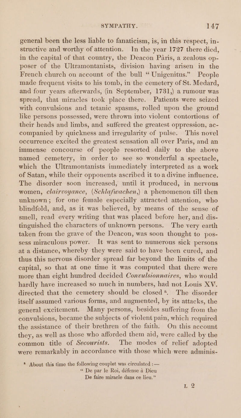 general been the less liable to fanaticism, is, in this respect, in- structive and worthy of attention. In the year 1727 there died, in the capital of that country, the Deacon Paris, a zealous op- poser of the Ultramontanists, division having arisen in the French church on account of the bull “ Unigenitus.” People made frequent visits to his tomb, in the cemetery of St. Medard, and four years afterwards, (in September, 1731,) a rumour was spread, that miracles took place there. Patients were seized with convulsions and tetanic spasms, rolled upon the ground like persons possessed, were thrown into violent contortions of their heads and limbs, and suffered the greatest oppression, ac- companied by quickness and irregularity of pulse. This novel occurrence excited the greatest sensation all over Paris, and an immense concourse of people resorted daily to the above named cemetery, in order to see so wonderful a spectacle, which the Ultramontanists immediately interpreted as a work of Satan, while their opponents ascribed it to a divine influence. The disorder soon increased, until it produced, in nervous women, clairvoyance, (Schlafwachen,) a phenomenon till then unknown; for one female especially attracted attention, who blindfold, and, as it was believed, by means of the sense of smell, read every writing that was placed before her, and dis- tinguished the characters of unknown persons. ‘The very earth taken from the grave of the Deacon, was soon thought to pos- sess miraculous power. It was sent to numerous sick persons at a distance, whereby they were said to have been cured, and thus this nervous disorder spread far beyond the limits of the capital, so that at one time it was computed that there were more than eight hundred decided Convulstonnaires, who would hardly have increased so much in numbers, had not Louis XV. directed that the cemetery should be closed*. The disorder itself assumed various forms, and augmented, by its attacks, the general excitement. Many persons, besides suffering from the convulsions, became the subjects of violent pain, which required the assistance of their brethren of the faith. On this account they, as well as those who afforded them aid, were called by the common title of Secourists. 'The modes of relief adopted were remarkably in accordance with those which were adminis- * About this time the following couplet was circulated :— “ De par le Roi, défense a Dieu De faire miracle dans ce lieu.”