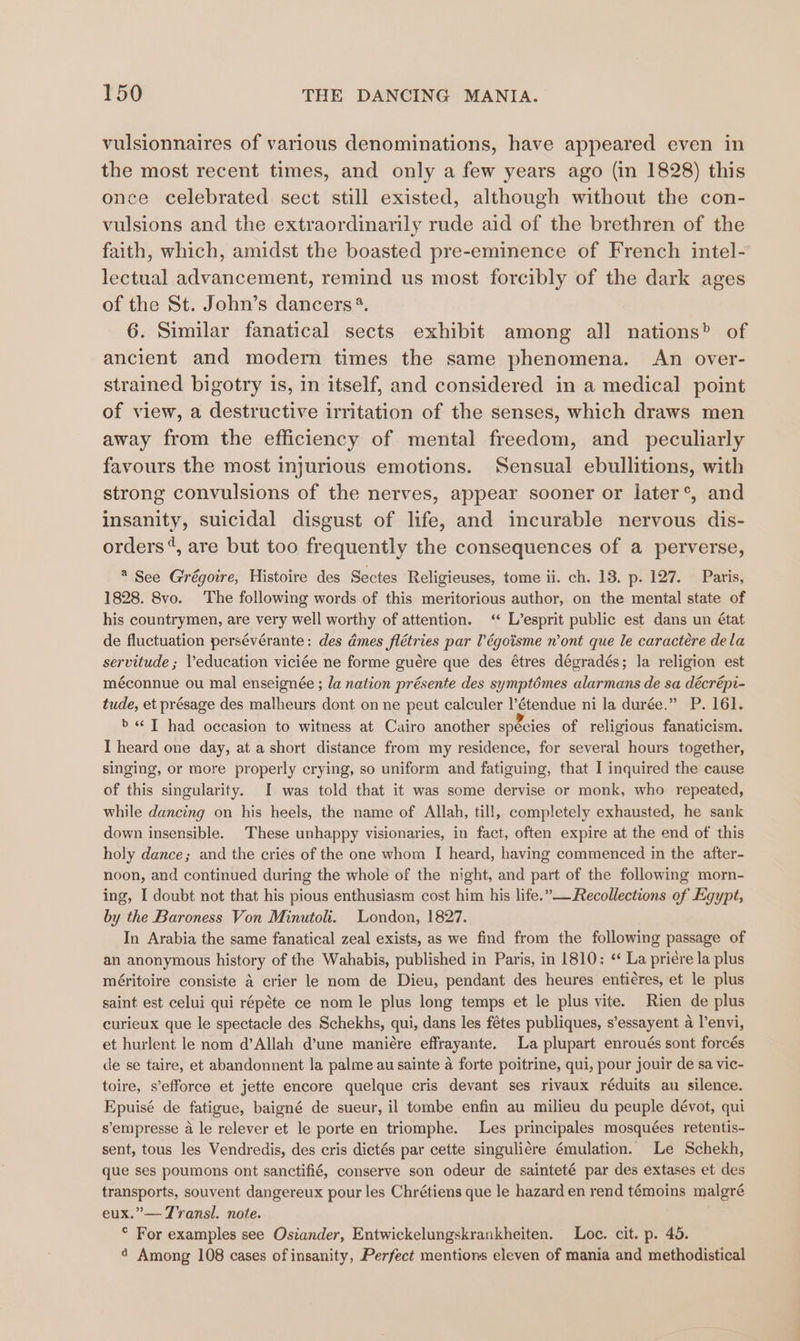 vulsionnaires of various denominations, have appeared even in the most recent times, and only a few years ago (in 1828) this once celebrated sect still existed, although without the con- vulsions and the extraordinarily rude aid of the brethren of the faith, which, amidst the boasted pre-eminence of French intel- lectual advancement, remind us most forcibly of the dark ages of the St. John’s dancers ®. 6. Similar fanatical sects exhibit among all nations” of ancient and modern times the same phenomena. An over- strained bigotry is, in itself, and considered in a medical point of view, a destructive irritation of the senses, which draws men away from the efficiency of mental freedom, and _ peculiarly favours the most injurious emotions. Sensual ebullitions, with strong convulsions of the nerves, appear sooner or later°, and insanity, suicidal disgust of life, and incurable nervous dis- orders“, are but too frequently the consequences of a perverse, 2 See Grégoire, Histoire des Sectes Religieuses, tome ii. ch. 13, p. 127. Paris, 1828. 8vo. The following words of this meritorious author, on the mental state of his countrymen, are very well worthy of attention. ‘ L’esprit public est dans un état de fluctuation persévérante: des dmes flétries par T’égoisme n’ont que le caracteére dela servitude ; education viciée ne forme guére que des étres dégradés; la religion est méconnue ou mal enseignée ; la nation présente des symptémes alarmans de sa décrépi- tude, et présage des malheurs dont on ne peut calculer l’étendue ni la durée.” P. 161. b« ]T had occasion to witness at Cairo another species of religious fanaticism. I heard one day, at a short distance from my residence, for several hours together, singing, or more properly crying, so uniform and fatiguing, that I inquired the cause of this singularity. I was told that it was some dervise or monk, who repeated, while dancing on his heels, the name of Allah, till, completely exhausted, he sank down insensible. These unhappy visionaries, in fact, often expire at the end of this holy dance; and the cries of the one whom I heard, having commenced in the after- noon, and continued during the whole of the night, and part of the following morn- ing, I doubt not that his pious enthusiasm cost him his life.”— Recollections of Egypt, by the Baroness Von Minutoli. London, 1827. In Arabia the same fanatical zeal exists, as we find from the following passage of an anonymous history of the Wahabis, published in Paris, in 1810; «‘ La priére la plus méritoire consiste a crier le nom de Dieu, pendant des heures enti¢res, et le plus saint est celui qui répéte ce nom le plus long temps et le plus vite. Rien de plus curieux que le spectacle des Schekhs, qui, dans les fétes publiques, s’essayent a l’envi, et hurlent le nom d’Allah d’une mani€re effrayante. La plupart enroués sont forcés de se taire, et abandonnent la palme au sainte a forte poitrine, qui, pour jouir de sa vic- toire, s’efforce et jette encore quelque cris devant ses rivaux réduits au silence. Epuisé de fatigue, baigné de sueur, il tombe enfin au milieu du peuple dévot, qui s’empresse a le relever et le porte en triomphe. Les principales mosquées retentis- sent, tous les Vendredis, des cris dictés par cette singuliére émulation. Le Schekh, que ses poumons ont sanctifié, conserve son odeur de sainteté par des extases et des transports, souvent dangereux pour les Chrétiens que le hazard en rend témoins malgré eux.” — Transl. note. ° For examples see Ostander, Entwickelungskrankheiten. Loe. cit. p. 45. 4 Among 108 cases of insanity, Perfect mentions eleven of mania and methodistical