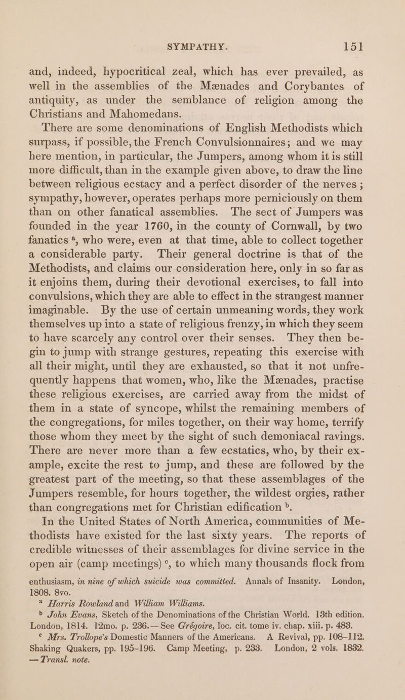 and, indeed, hypocritical zeal, which has ever prevailed, as well in the assemblies of the Mznades and Corybantes of antiquity, as under the semblance of religion among the Christians and Mahomedans. There are some denominations of English Methodists which surpass, if possible, the French Convulsionnaires; and we may here mention, in particular, the Jumpers, among whom it is still more difficult, than in the example given above, to draw the line between religious ecstacy and a perfect disorder of the nerves ; sympathy, however, operates perhaps more perniciously on them than on other fanatical assemblies. The sect of Jumpers was founded in the year 1760, in the county of Cornwall, by two fanatics *, who were, even at that time, able to collect together a considerable party. Their general doctrine is that of the Methodists, and claims our consideration here, only in so far as it enjoins them, during their devotional exercises, to fall into convulsions, which they are able to effect in the strangest manner imaginable. By the use of certain unmeaning words, they work themselves up into a state of religious frenzy, in which they seem to have scarcely any control over their senses. They then be- gin to jump with strange gestures, repeating this exercise with all their might, until they are exhausted, so that it not unfre- quently happens that women, who, like the Mznades, practise these religious exercises, are carried away from the midst of them in a state of syncope, whilst the remaining members of the congregations, for miles together, on their way home, terrify those whom they meet by the sight of such demoniacal ravings. There are never more than a few ecstatics, who, by their ex- ample, excite the rest to jump, and these are followed by the greatest part of the meeting, so that these assemblages of the Jumpers resemble, for hours together, the wildest orgies, rather than congregations met for Christian edification ». In the United States of North America, communities of Me- thodists have existed for the last sixty years. The reports of credible witnesses of their assemblages for divine service in the open air (camp meetings) °, to which many thousands flock from enthusiasm, in nine of which suicide was committed. Annals of Insanity. London, 1808. 8vo. * Harris Rowland and William Wilkams. &gt; John Evans, Sketch of the Denominations of the Christian World. 13th edition. London, 1814. 12mo. p. 236.—See Grégoire, loc. cit. tome iv. chap. xiii. p. 483. © Mrs. Trollope’s Domestic Manners of the Americans. A Revival, pp. 108-112, Shaking Quakers, pp. 195-196. Camp Meeting, p. 233. London, 2 vols. 18382. — Transl. note.