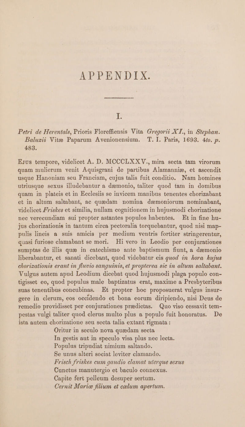 APPENDIX. J. Petri de Herentals, Prioris Floreffiensis Vita Gregorit XI., in Stephan. Baluzit Vitee Paparum Avenionensium. T. I. Paris, 1693. 4¢o. p. 483. Ksus tempore, videlicet A. D. MCCCLXXYV., mira secta tam virorum quam mulierum venit Aquisgrani de partibus Alamannie, et ascendit usque Hanoniam seu Franciam, cujus talis fuit conditio. Nam homines utriusque sexus illudebantur a deemonio, taliter quod tam in domibus quam in plateis et in Kcclesiis se invicem manibus tenentes chorizabant et in altum saltabant, ac quedam nomina demoniorum nominabant, videlicet Friskes et similia, nullam cognitionem in hujusmodi chorizatione nec verecundiam sui propter astantes populos habentes. Et in fine hu- jus chorizationis in tantum circa pectoralia torquebantur, quod nisi map- pulis lineis a@ suis amicis per medium ventris fortiter stringerentur, quasi furiose clamabant se mori. Hi vero in Leodio per conjurationes sumptas de illis que in catechismo ante baptismum fiunt, a demonio liberabantur, et sanati dicebant, quod videbatur eis guod in hora hujus chorizationis erant in fluvio sanguinis, et propterea sic in altum saltabant. Vulgus autem apud Leodium dicebat quod hujusmodi plaga populo con- tigisset eo, quod populus male baptizatus erat, maxime a Presbyteribus suas tenentibus concubinas. Et propter hoe proposuerat vulgus insur- gere in clerum, eos occidendo et bona eorum diripiendo, nisi Deus de remedio providisset per conjurationes preedictas. Quo viso cessavit tem- pestas vulgi taliter quod clerus multo plus a populo fuit honoratus. De ista autem chorizatione seu secta talia extant rigmata : Oritur in seculo nova queedam secta In gestis aut in speculo visa plus nec lecta. Populus tripudiat nimium saltando. Se unus alteri sociat leviter clamando. Frisch friskes cum gaudio clamat uterque sexus Cunctus manutergio et baculo connexus. Capite fert pelleum desuper sertum. Cernit Marice fiium et coelum apertum.