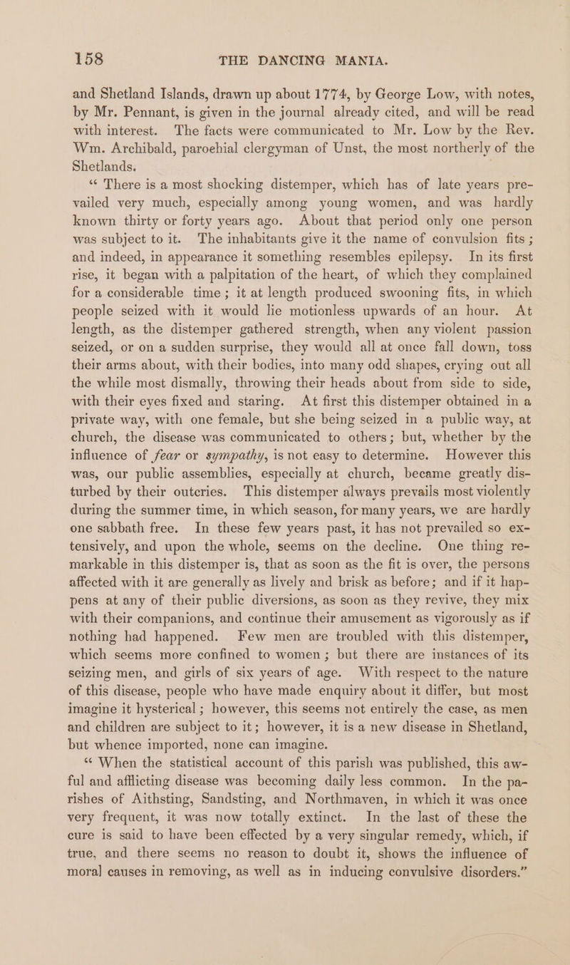 and Shetland Islands, drawn up about 1774, by George Low, with notes, by Mr. Pennant, is given in the journal already cited, and will be read with interest. The facts were communicated to Mr. Low by the Rev. Wm. Archibald, paroehial clergyman of Unst, the most northerly of the Shetlands. ‘¢ There is a most shocking distemper, which has of late years pre- vailed very much, especially among young women, and was hardly known thirty or forty years ago. About that period only one person was subject to it. The inhabitants give it the name of convulsion fits ; and indeed, in appearance it something resembles epilepsy. In its first rise, it began with a palpitation of the heart, of which they complained for a considerable time ; it at length produced swooning fits, in which people seized with it would lie motionless upwards of an hour. At length, as the distemper gathered strength, when any violent passion seized, or on a sudden surprise, they would all at once fall down, toss their arms about, with their bodies, into many odd shapes, crying out all the while most dismally, throwing their heads about from side to side, with their eyes fixed and staring. At first this distemper obtained in a private way, with one female, but she being seized in a public way, at church, the disease was communicated to. others; but, whether by the influence of fear or sympathy, is not easy to determine. However this was, our public assemblies, especially at church, became greatly dis- turbed by their outcries. This distemper always prevails most violently during the summer time, in which season, for many years, we are hardly one sabbath free. In these few years past, it has not prevailed so ex- tensively, and upon the whole, seems on the decline. One thing re- markable in this distemper is, that as soon as the fit is over, the persons affected with it are generally as lively and brisk as before; and if it hap- pens at any of their public diversions, as soon as they revive, they mix with their companions, and continue their amusement as vigorously as if nothing had happened. Few men are troubled with this distemper, which seems more confined to women; but there are instances of its seizing men, and girls of six years of age. With respect to the nature of this disease, people who have made enquiry about it differ, but most imagine it hysterical ; however, this seems not entirely the case, as men and children are subject to it; however, it is a new disease in Shetland, but whence imported, none can imagine. *¢ When the statistical account of this parish was published, this aw- ful and afflicting disease was becoming daily less common. In the pa- rishes of Aithsting, Sandsting, and Northmaven, in which it was once very frequent, it was now totally extinct. In the last of these the cure is said to have been effected by a very singular remedy, which, if true, and there seems no reason to doubt it, shows the influence of mora] causes in removing, as well as in inducing convulsive disorders.”