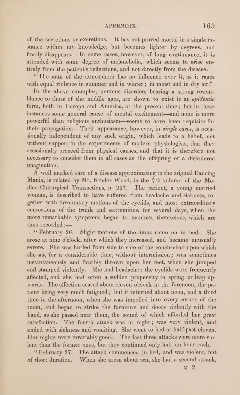 of the secretions or excretions. It has not proved mortal in a single in- stance within my knowledge, but becomes lighter by degrees, and finally disappears. In some cases, however, of long continuance, it is attended with some degree of melancholia, which seems to arise en- tirely from the patient’s reflections, and not directly from the disease. “‘ The state of the atmosphere has no influence over it, as it rages with equal violence in summer and in winter; in moist and in dry air.” In the above examples, nervous disorders bearing a strong resem- blance to those of the middle ages, are shown to exist in an epidemic form, both in Europe and America, at the present time; but in these instances some general cause of mental excitement—and none is more powerful than religious enthusiasm—seems to have been requisite for their propagation. Their appearance, however, in single cases, is occa- sionally independent of any such origin, which leads to a belief, not without support in the experiments of modern physiologists, that they oceasionally proceed from physical causes, and that it is therefore not necessary to consider them in all cases as the offspring of a disordered imagination. A well marked case of a disease approximating to the original Dancing Mania, is related by Mr. Kinder Wood, in the 7th volume of the Me- dico-Chirurgical Transactions, p. 237. The patient, a young married woman, is described to have suffered from headache and sickness, to- gether with involuntary motions of the eyelids, and most extraordinary contortions of the trunk and extremities, for several days, when the more remarkable symptoms began to manifest themselves, which are thus recorded :— “ February 26. Slight motions of the limbs came on in bed. She arose at nine o clock, after which they increased, and became unusually severe. She was hurled from side to side of the couch-chair upon which she sat, for a considerable time, without intermission; was sometimes instantaneously and forcibly thrown upon her feet, when she jumped and stamped violently. She had headache ; the eyelids were frequently affected, and she had often a sudden propensity to spring or leap up- wards. The affection ceased about eleven o'clock in the forenoon, the pa- tient being very much fatigued ; but it returned about noon, and a third time in the afternoon, when she was impelled into every corner of the room, and began to strike the furniture and doors violently with the hand, as she passed near them, the sound of which afforded her great satisfaction. The fourth attack was at night; was very violent, and ended with sickness and vomiting. She went to bed at half-past eleven. Her nights were invariably good. The-last three attacks were more vio- lent than the former ones, but they continued only half an hour each. ‘“‘ February 27. The attack commenced in bed, and was violent, but of short duration. When she arose about ten, she had a second attack, M2