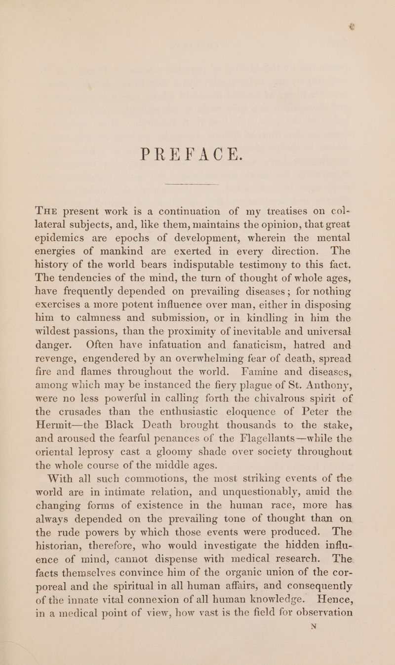 PREFACE. THE present work is a continuation of my treatises on col- lateral subjects, and, like them, maintains the opinion, that great epidemics are epochs of development, wherein the mental energies of mankind are exerted in every direction. The history of the world bears indisputable testimony to this fact. The tendencies of the mind, the turn of thought of whole ages, have frequently depended on prevailing diseases; for nothing exercises a more potent influence over man, either in disposing him to calmness and submission, or in kindling in him the wildest passions, than the proximity of inevitable and universal danger. Often have infatuation and fanaticism, hatred and revenge, engendered by an overwhelming fear of death, spread fire and flames throughout the world. Famine and diseases, among which may be instanced the fiery plague of St. Anthony, were no less powerful in calling forth the chivalrous spirit of the crusades than the enthusiastic eloquence of Peter the Hermit—the Black Death brought thousands to the stake, and aroused the fearful penances of the Flagellants—while the oriental leprosy cast a gloomy shade over society throughout the whole course of the middle ages. With all such commotions, the most striking events of the world are in intimate relation, and unquestionably, amid the changing forms of existence in the human race, more has always depended on the prevailing tone of thought than on the rude powers by which those events were produced. The historian, therefore, who would investigate the hidden influ- ence of mind, cannot dispense with medical research. The. facts themselves convince him of the organic union of the cor- poreal and the spiritual in all human affairs, and consequently of the innate vital connexion of all human knowledge. Hence, in a medical point of view, how vast is the field for observation N