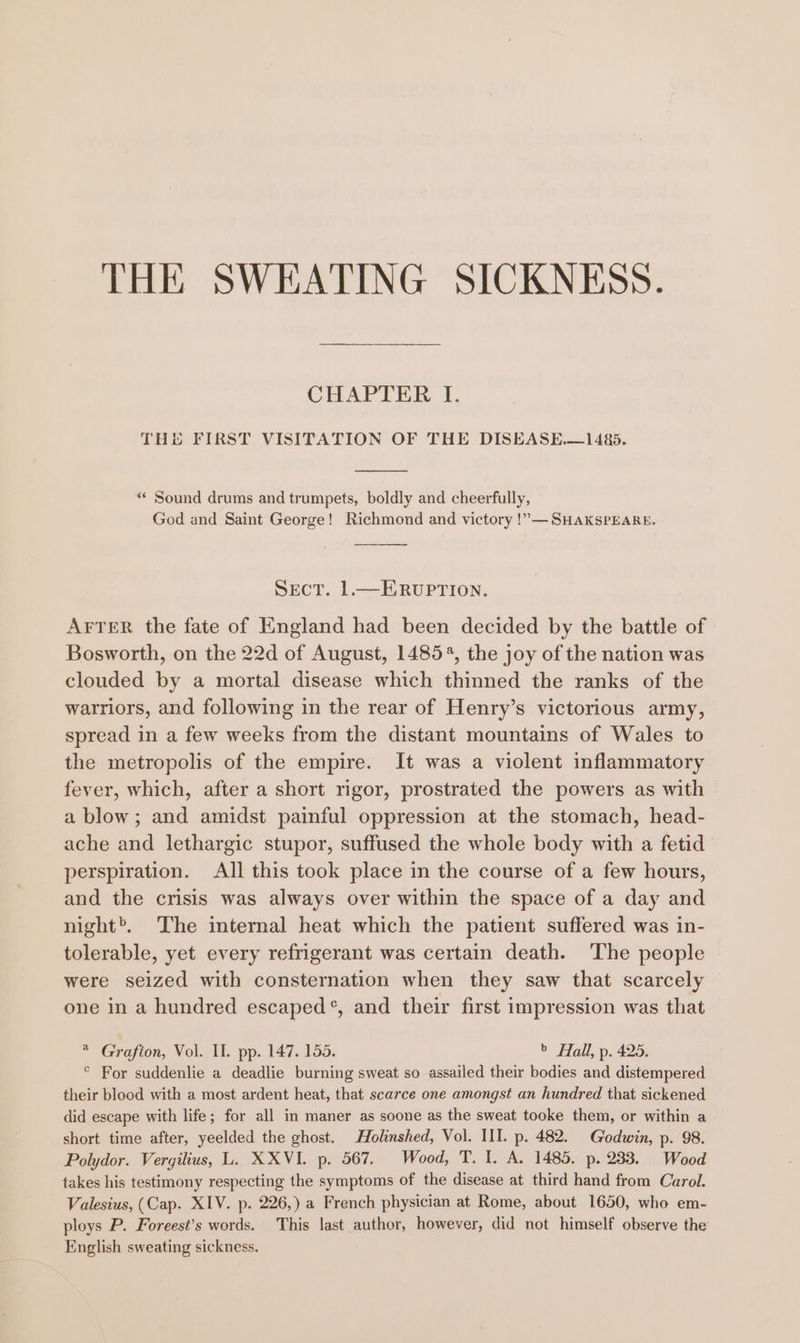 CHAPTER I. THE FIRST VISITATION OF THE DISEASE.—1485. “* Sound drums and trumpets, boldly and cheerfully, God and Saint George! Richmond and victory !”— SHAKSPEARE. Sect. 1—ERvUPTION. AFTER the fate of England had been decided by the battle of Bosworth, on the 22d of August, 14854, the joy of the nation was clouded by a mortal disease which thinned the ranks of the warriors, and following in the rear of Henry’s victorious army, spread in a few weeks from the distant mountains of Wales to the metropolis of the empire. It was a violent inflammatory fever, which, after a short rigor, prostrated the powers as with a blow; and amidst painful oppression at the stomach, head- ache and lethargic stupor, suffused the whole body with a fetid perspiration. All this took place in the course of a few hours, and the crisis was always over within the space of a day and night’. The internal heat which the patient suffered was in- tolerable, yet every refrigerant was certain death. The people were seized with consternation when they saw that scarcely one in a hundred escaped®, and their first impression was that * Grafton, Vol. II. pp. 147. 155. &gt; Hall, p. 425. © For suddenlie a deadlie burning sweat so assailed their bodies and distempered their blood with a most ardent heat, that scarce one amongst an hundred that sickened did escape with life; for all in maner as soone as the sweat tooke them, or within a short time after, yeelded the ghost. Holnshed, Vol. III. p. 482. Godwin, p. 98. Polydor. Vergilius, L. XXVI. p. 567. Wood, T. I. A. 1485. p. 233. Wood takes his testimony respecting the symptoms of the disease at third hand from Carol. Valesius, (Cap. XIV. p. 226,) a French physician at Rome, about 1650, who em- ploys P. Foreest’s words. This last author, however, did not himself observe the English sweating sickness.