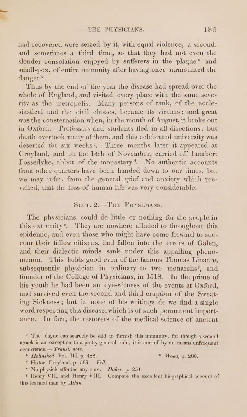 had recovered were seized by it, with equal violence, a second, and sometimes a third time, so that they had not even the slender consolation enjoyed by sufferers in the plague* and small-pox, of entire immunity after having once surmounted the danger?. Thus by the end of the year the disease had spread over the whole of England, and visited every place with the same seve- rity as the metropolis. Many persons of rank, of the eccle- siastical and the civil classes, became its victims; and great was the consternation when, in the month of August, it broke out in Oxford. Professors and students fied in all directions: but death overtook many of them, and this celebrated university was deserted for six weeks*. Three months later it appeared at Croyland, and on the 14th of November, carried off Lambert Fossedyke, abbot of the monastery’. No authentic accounts from other quarters have been handed down to our times, but we may infer, from the general grief and anxiety which pre- vailed, that the loss of human life was very considerable. Sect. 2.—THE PHYSICIANS. The physicians could do little or nothing for the people in this extremity®. ‘They are nowhere alluded to throughout this epidemic, and even those who might have come forward to suc- cour their fellow citizens, had fallen into the errors of Galen, and their dialectic minds sank under this appalling pheno- menon. This holds good even of the famous Thomas Linacre, subsequently physician in ordinary to two monarchs’, and founder of the College of Physicians, in 1518. In the prime of his youth he had been an eye-witness of the events at Oxford, and survived even the second and third eruption of the Sweat- ing Sickness ; but in none of his writings do we find a single word respecting this disease, which is of such permanent import- ance. In fact, the restorers of the medical science of ancient * The plague can scarcely be said to furnish this immunity, for though a second attack is an exception to a pretty general rule, it is one of by no means unfrequent oceurrence.— Transl. note. b Holinshed, Vol. IIT. p. 482. © Wood, p. 233. 4 Histor. Croyland. p. 569. Fell. © No physick afforded any cure. Baker, p. 254. £ Henry VIL, and Henry VIII. Compare the excellent biographical account of this learned man by Avhin.