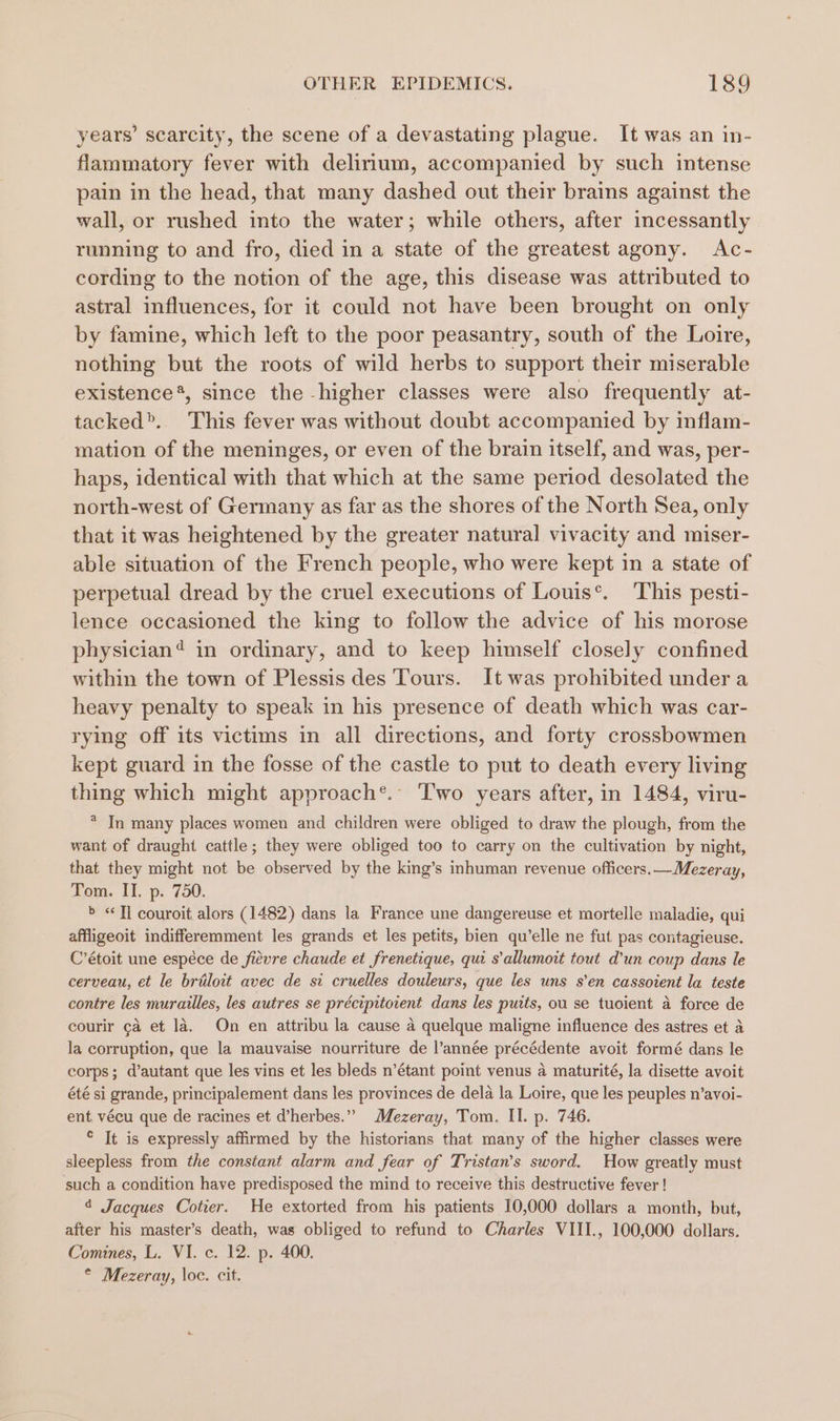 years’ scarcity, the scene of a devastating plague. It was an in- flammatory fever with delirium, accompanied by such intense pain in the head, that many dashed out their brains against the wall, or rushed into the water; while others, after incessantly running to and fro, died in a state of the greatest agony. Ac- cording to the notion of the age, this disease was attributed to astral influences, for it could not have been brought on only by famine, which left to the poor peasantry, south of the Loire, nothing but the roots of wild herbs to support their miserable existence*, since the higher classes were also frequently at- tacked&gt;. This fever was without doubt accompanied by inflam- mation of the meninges, or even of the brain itself, and was, per- haps, identical with that which at the same period desolated the north-west of Germany as far as the shores of the North Sea, only that it was heightened by the greater natural vivacity and miser- able situation of the French people, who were kept in a state of perpetual dread by the cruel executions of Louis’. This pesti- lence occasioned the king to follow the advice of his morose physician? in ordinary, and to keep himself closely confined within the town of Plessis des Tours. It was prohibited under a heavy penalty to speak in his presence of death which was car- rying off its victims in all directions, and forty crossbowmen kept guard in the fosse of the castle to put to death every living thing which might approach®.: Two years after, in 1484, viru- * In many places women and children were obliged to draw the plough, from the want of draught cattle ; they were obliged too to carry on the cultivation by night, that they might not be observed by the king’s inhuman revenue officers. —Mezeray, Pom. \T..p: 790. &gt; «Ti couroit alors (1482) dans la France une dangereuse et mortelle maladie, qui affligeoit indifferemment les grands et les petits, bien qu’elle ne fut pas contagieuse. C’étoit une espéce de fievre chaude et frenetique, qui s’allumoit tout d’un coup dans le cerveau, et le briloit avec de si cruelles douleurs, que les uns s’en cassoient la teste contre les murailles, les autres se précipitoient dans les putts, ou se tuoient a force de courir ¢a et la. On en attribu la cause a quelque maligne influence des astres et a la corruption, que la mauvaise nourriture de l’année précédente avoit formé dans le corps; d’autant que les vins et les bleds n’étant point venus 4 maturité, la disette avoit été si grande, principalement dans les provinces de dela la Loire, que les peuples n’avoi- ent, vécu que de racines et d’herbes.” Mezeray, Tom. II. p. 746. * It is expressly affirmed by the historians that many of the higher classes were sleepless from the constant alarm and fear of Tristan’s sword. How greatly must such a condition have predisposed the mind to receive this destructive fever ! ¢ Jacques Cotier. He extorted from his patients 10,000 dollars a month, but, after his master’s death, was obliged to refund to Charles VIII., 100,000 dollars. Comines, L. VI. c. 12. p. 400. © Mezeray, loc. cit.