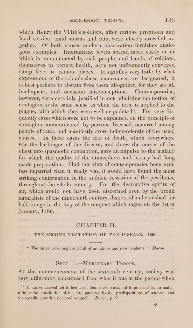 which Henry the VIIth’s soldiers, after various privations and hard service, amid storms and rain, were closely crowded to- gether. Of both causes modern observation furnishes analo- gous examples. Intermittent fevers spread more easily in air which is contaminated by sick people, and bands of soldiers, themselves in perfect health, have not unfrequently conveyed camp fever to remote places. It signifies very little by what expressions of the schools these occurrences are designated; it is best perhaps to abstain from them altogether, for they are all inadequate, and occasion misconceptions. Contemporaries, however, were certainly justified in not admitting the notion of contagion in the same sense as when the term is applied to the plague, with which they were well acquainted*. For very fre- quently cases which were not to be explained on the principle of contagion communicated by persons diseased, occurred among people of rank, and manifestly arose independently of the usual causes. In these cases the fear of death, which everywhere was the harbinger of the disease, and threw the nerves of the chest into spasmodic commotion, gave an impulse to the malady for which the quality of the atmosphere and luxury had long made preparation. Had this view of contemporaries been even less impartial than it really was, it would have found the most striking confirmation in the sudden cessation of the pestilence throughout the whole country. For the destructive spirits of air, which would not have been discerned even by the proud naturalists of the nineteenth century, dispersed and vanished for half an age in the fury of the tempest which raged on the 1st of January, 1486. | NE CHAPTER II. THE SECOND VISITATION OF THE DISEASE.— 1506. &lt;¢ The times were rough and full of mutations and rare incidents.” — Bacon. Sect. 1.—MERCENARY TROOPS. At the commencement of the sixteenth century, society was very differently constituted from what it was at the period when * It was conceived not to bee an epidemicke disease, but to proceed from a malig- nitie in the constitution of the aire, gathered by the predispositions of seasons: and the speedie cessation declared as much. Bacon, p. 9. oO