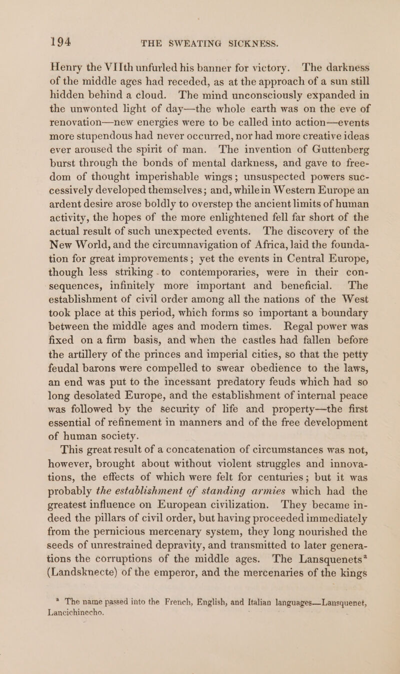 Henry the VIIth unfurled his banner for victory. The darkness of the middle ages had receded, as at the approach of a sun still hidden behind a cloud. The mind unconsciously expanded in the unwonted light of day—the whole earth was on the eve of renovation—new energies were to be called into action—events more stupendous had never occurred, nor had more creative ideas ever aroused the spirit of man. The invention of Guttenberg burst through the bonds of mental darkness, and gave to free- dom of thought imperishable wings; unsuspected powers suc- cessively developed themselves; and, whilein Western Europe an ardent desire arose boldly to overstep the ancient limits of human activity, the hopes of the more enlightened fell far short of the actual result of such unexpected events. The discovery of the New World, and the circumnavigation of Africa, laid the founda- tion for great improvements; yet the events in Central Europe, though less striking -to contemporaries, were in their con- sequences, infinitely more important and beneficial. The establishment of civil order among all the nations of the West took place at this period, which forms so important a boundary between the middle ages and modern times. Regal power was fixed ona firm basis, and when the castles had fallen before the artillery of the princes and imperial cities, so that the petty feudal barons were compelled to swear obedience to the laws, an end was put to the incessant predatory feuds which had so long desolated Europe, and the establishment of internal peace was followed by the security of life and property—the first essential of refinement in manners and of the free development of human society. This great result of a concatenation of circumstances was not, however, brought about without violent struggles and innova- tions, the effects of which were felt for centuries; but it was probably the establishment of standing armies which had the greatest influence on European civilization. ‘They became in- deed the pillars of civil order, but having proceeded immediately from the pernicious mercenary system, they long nourished the seeds of unrestrained depravity, and transmitted to later genera- tions the corruptions of the middle ages. The Lansquenets* (Landsknecte) of the emperor, and the mercenaries of the kings * The name passed into the French, English, and Italian languages—Lansquenet, Lancichinecho. : ;