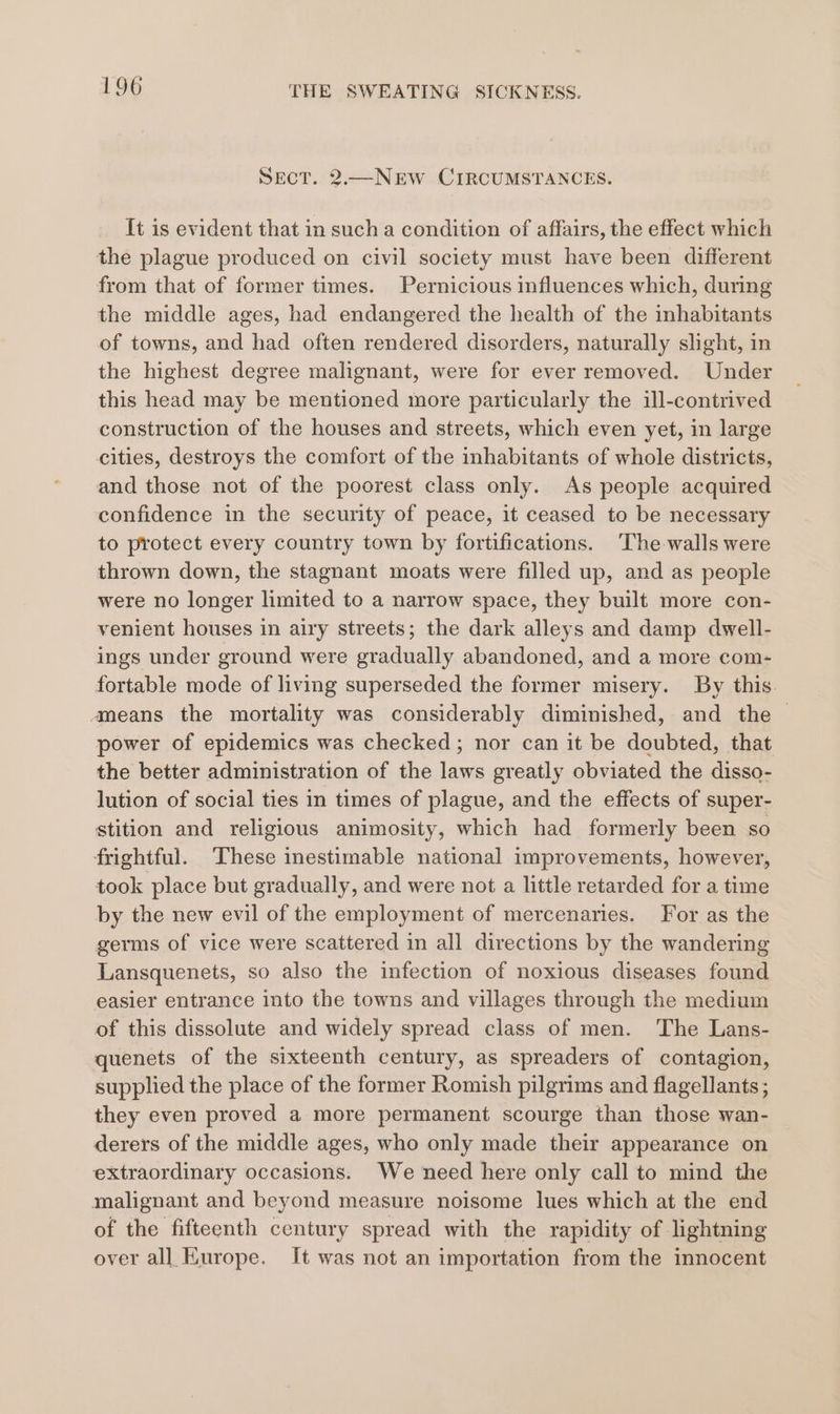 SECT. 2.—NEW CIRCUMSTANCES. It is evident that in such a condition of affairs, the effect which the plague produced on civil society must have been different from that of former times. Pernicious influences which, during the middle ages, had endangered the health of the inhabitants of towns, and had often rendered disorders, naturally slight, in the highest degree malignant, were for ever removed. Under this head may be mentioned more particularly the ill-contrived construction of the houses and streets, which even yet, in large cities, destroys the comfort of the inhabitants of whole districts, and those not of the poorest class only. As people acquired confidence in the security of peace, it ceased to be necessary to protect every country town by fortifications. The walls were thrown down, the stagnant moats were filled up, and as people were no longer limited to a narrow space, they built more con- venient houses in airy streets; the dark alleys and damp dwell- ings under ground were gradually abandoned, and a more com- fortable mode of living superseded the former misery. By this. ameans the mortality was considerably diminished, and the — power of epidemics was checked; nor can it be doubted, that the better administration of the laws greatly obviated the disso- lution of social ties in times of plague, and the effects of super- stition and religious animosity, which had formerly been so frightful. These inestimable national improvements, however, took place but gradually, and were not a little retarded for a time by the new evil of the employment of mercenaries. For as the germs of vice were scattered in all directions by the wandering Lansquenets, so also the infection of noxious diseases found easier entrance into the towns and villages through the medium of this dissolute and widely spread class of men. The Lans- quenets of the sixteenth century, as spreaders of contagion, supplied the place of the former Romish pilgrims and flagellants ; they even proved a more permanent scourge than those wan- derers of the middle ages, who only made their appearance on extraordinary occasions. We need here only call to mind the malignant and beyond measure noisome lues which at the end of the fifteenth century spread with the rapidity of lightning over all Europe. It was not an importation from the innocent