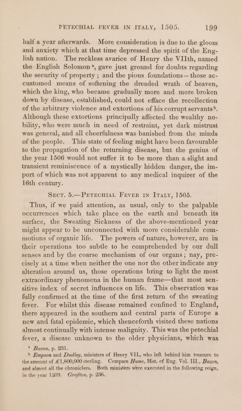 half a year afterwards. More consideration is due to the gloom and anxiety which at that time depressed the spirit of the Eng- lish nation. ‘The reckless avarice of Henry the VIIth, named the English Solomon ®, gave just ground for doubts regarding the security of property ; and the pious foundations— those ac- customed means of softening the dreaded wrath of heaven, which the king, who became gradually more and more broken down by disease, established, could not efface the recollection of the arbitrary violence and extortions of his corrupt servants?. Although these extortions principally affected the wealthy no- bility, who were much in need of restraint, yet dark mistrust was general, and all cheerfulness was banished from the minds of the people. ‘This state of feeling might have been favourable to the propagation of the returning disease, but the genius of the year 1506 would not suffer it to be more than a slight and transient reminiscence of a mystically hidden danger, the im- port of which was not apparent to any medical inquirer of the 16th century. SecT. 5.—PETECHIAL FEVER IN ITaty, 1505. Thus, if we paid attention, as usual, only to the palpable occurrences which take place on the earth and beneath its surface, the Sweating Sickness of the above-mentioned year might appear to be unconnected with more considerable com- motions of organic life. The powers of nature, however, are in their operations too subtle to be comprehended by our dull senses and by the coarse mechanism of our organs; nay, pre- cisely at a time when neither the one nor the other indicate any alteration around us, those operations bring to light the most extraordinary phenomena in the human frame—that most sen- sitive index of secret influences on life. This observation was fully confirmed at the time of the first return of the sweating fever. For whilst this disease remained confined to England, there appeared in the southern and central parts of Europe a new and fatal epidemic, which thenceforth visited these nations almost continually with intense malignity. This was the petechial fever, a disease unknown to the older physicians, which was * Bacon, p. 231. » Empson and Dudley, ministers of Henry VII, who left behind him treasure to the amount of £1,800,000 sterling. Compare Hume, Hist. of Eng. Vol. IIL, Bacon, and almost all the chroniclers. Both ministers were executed in the following reign, in the year 1509. Grafton, p. 236.