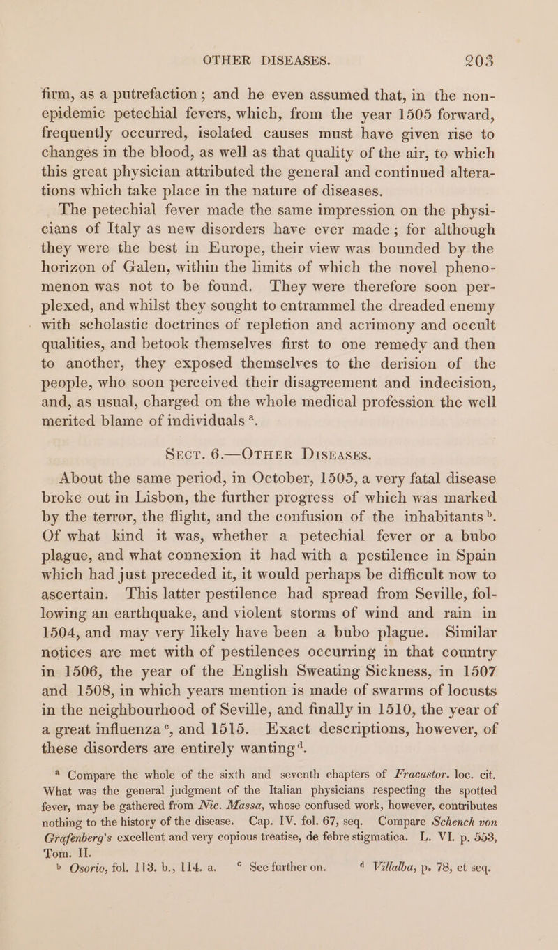 firm, as a putrefaction; and he even assumed that, in the non- epidemic petechial fevers, which, from the year 1505 forward, frequently occurred, isolated causes must have given rise to changes in the blood, as well as that quality of the air, to which this great physician attributed the general and continued altera- tions which take place in the nature of diseases. The petechial fever made the same impression on the physi- cians of Italy as new disorders have ever made; for although they were the best in Hurope, their view was bounded by the horizon of Galen, within the limits of which the novel pheno- menon was not to be found. They were therefore soon per- plexed, and whilst they sought to entrammel the dreaded enemy - with scholastic doctrines of repletion and acrimony and occult qualities, and betook themselves first to one remedy and then to another, they exposed themselves to the derision of the people, who soon perceived their disagreement and indecision, and, as usual, charged on the whole medical profession the well merited blame of individuals *. SecT. 6.—OTHER DISEASES. About the same period, in October, 1505, a very fatal disease broke out in Lisbon, the further progress of which was marked by the terror, the flight, and the confusion of the inhabitants”. Of what kind it was, whether a petechial fever or a bubo plague, and what connexion it had with a pestilence in Spain which had just preceded it, it would perhaps be difficult now to ascertain. This latter pestilence had spread from Seville, fol- lowing an earthquake, and violent storms of wind and rain in 1504, and may very likely have been a bubo plague. Similar notices are met with of pestilences occurring in that country in 1506, the year of the English Sweating Sickness, in 1507 and 1508, in which years mention is made of swarms of locusts in the neighbourhood of Seville, and finally in 1510, the year of a great influenza’, and 1515. Exact descriptions, however, of these disorders are entirely wanting‘. * Compare the whole of the sixth and seventh chapters of Fracastor. loc. cit. What was the general judgment of the Italian physicians respecting the spotted fever, may be gathered from Mic. Massa, whose confused work, however, contributes nothing to the history of the disease. Cap. IV. fol. 67, seq. Compare Schenck von Grafenberg’s excellent and very copious treatise, de febre stigmatica. L. VI. p. 553, Tom. II. b Osorio, fol. 113. b., L114. a. © See further on. 4 Villalba, p. 78, et seq.