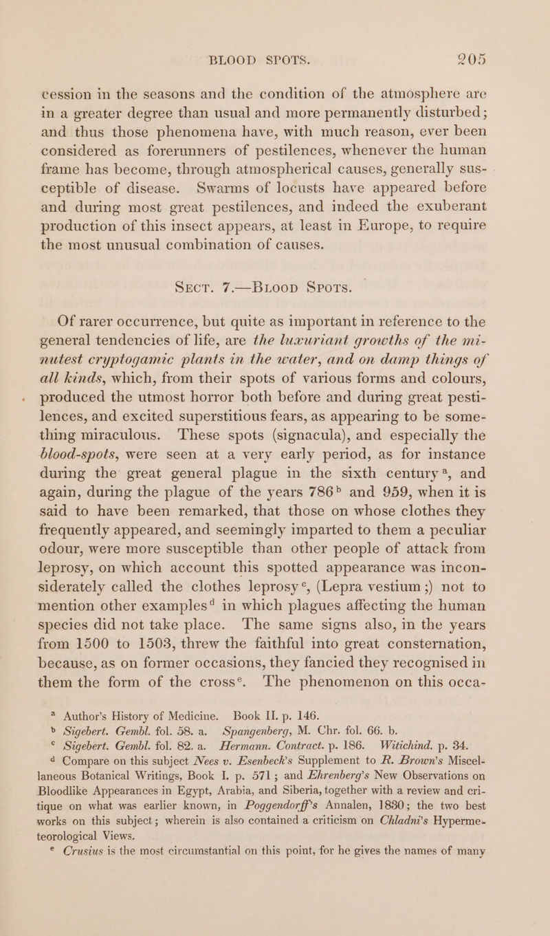 cession in the seasons and the condition of the atmosphere are in a greater degree than usual and more permanently disturbed ; and thus those phenomena have, with much reason, ever been considered as forerunners of pestilences, whenever the human frame has become, through atmospherical causes, generally sus- . ceptible of disease. Swarms of locusts have appeared before and during most great pestilences, and indeed the exuberant production of this insect appears, at least in Europe, to require the most unusual combination of causes. SECT. 7.—BLooD SPOTS. Of rarer occurrence, but quite as important in reference to the general tendencies of life, are the luxuriant growths of the mi- nutest cryptogamece plants in the water, and on damp things of all kinds, which, from their spots of various forms and colours, produced the utmost horror both before and during great pesti- lences, and excited superstitious fears, as appearing to be some- thing miraculous. These spots (signacula), and especially the blood-spots, were seen at a very early period, as for instance during the’ great general plague in the sixth century?, and again, during the plague of the years 786° and 959, when it is said to have been remarked, that those on whose clothes they frequently appeared, and seemingly imparted to them a peculiar odour, were more susceptible than other people of attack from leprosy, on which account this spotted appearance was incon- siderately called the clothes leprosy*, (Lepra vestium ;) not to mention other examples? in which plagues affecting the human species did not take place. ‘The same signs also, in the years from 1500 to 1503, threw the faithful into great consternation, because, as on former occasions, they fancied they recognised in them the form of the cross*. The phenomenon on this occa- * Author’s History of Medicine. Book II. p. 146. &gt; Sigebert. Gembl. fol. 58. a. Spangenberg, M. Chr. fol. 66. b. ° Sigebert. Gembl. fol. 82. a. Hermann. Contract. p. 186. Wiatichind. p. 34. 4 Compare on this subject ees v. Esenbeck’s Supplement to R. Brown’s Miscel- laneous Botanical Writings, Book I. p. 571; and Ehrenberg’s New Observations on Bloodlike Appearances in Egypt, Arabia, and Siberia, together with a review and cri- tique on what was earlier known, in Poggendorff’s Annalen, 1830; the two best works on this subject; wherein is also contained a criticism on Chladni’s Hyperme- teorological Views. © Crusius is the most circumstantial on this point, for he gives the names of many