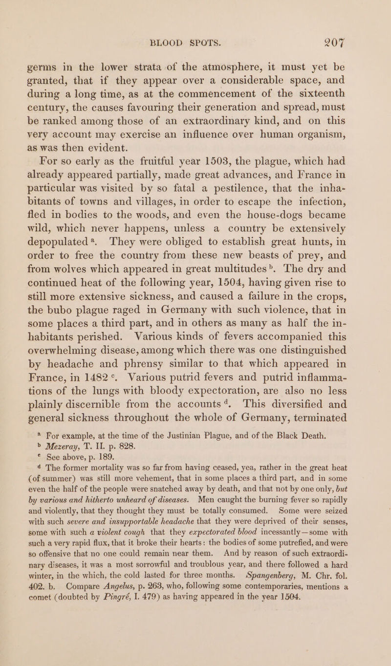 germs in the lower strata of the atmosphere, it must yet be granted, that if they appear over a considerable space, and during a long time, as at the commencement of the sixteenth century, the causes favouring their generation and spread, must be ranked among those of an extraordinary kind, and on this very account may exercise an influence over human organism, as was then evident. For so early as the fruitful year 1503, the plague, which had already appeared partially, made great advances, and France in particular was visited by so fatal a pestilence, that the inha- bitants of towns and villages, in order to escape the infection, fled in bodies to the woods, and even the house-dogs became wild, which never happens, unless a country be extensively depopulated*. They were obliged to establish great hunts, in order to free the country from these new beasts of prey, and from wolves which appeared in great multitudes’. The dry and continued heat of the following year, 1504, having given rise to still more extensive sickness, and caused a failure in the crops, the bubo plague raged in Germany with such violence, that in some places a third part, and in others as many as half the in- habitants perished. Various kinds of fevers accompanied this overwhelming disease, among which there was one distinguished by headache and phrensy similar to that which appeared in France, in 1482°. Various putrid fevers and putrid inflamma- tions of the lungs with bloody expectoration, are also no less plainly discernible from the accounts*. This diversified and general sickness throughout the whole of Germany, terminated * For example, at the time of the Justinian Plague, and of the Black Death. &gt;’ Mezeray, T. II. p. 828. © See above, p. 189. 4 The former mortality was so far from having ceased, yea, rather in the great heat (of summer) was still more vehement, that in some places a third part, and in some even the half of the people were snatched away by death, and that not by one only, but by various and hitherto unheard of diseases. Men caught the burning fever so rapidly and violently, that they thought they must be totally consumed. Some were seized with such severe and insupportable headache that they were deprived of their senses, some with such a violent cough that they eapectorated blood incessantly—some with such a very rapid flux, that it broke their hearts: the bodies of some putrefied, and were so offensive that no one could remain near them. And by reason of such extraordi- nary diseases, it was a most sorrowful and troublous year, and there followed a hard winter, in the which, the cold lasted for three months. Spangenberg, M. Chr. fol. 402. b. Compare Angelus, p. 263, who, followig some contemporaries, mentions a comet (doubted by Pingré, I. 479) as having appeared in the year 1504.