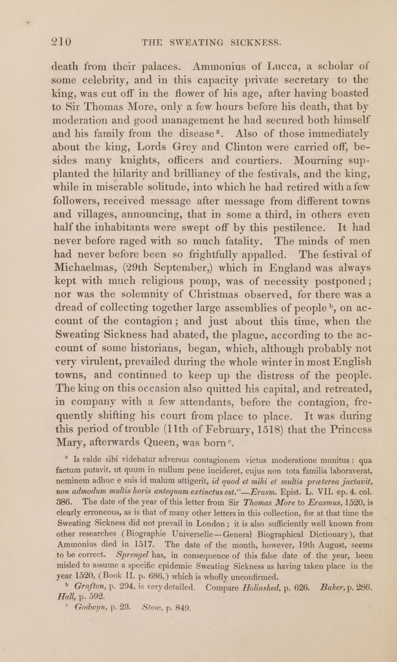 death from their palaces. Ammonius of Lucca, a scholar of some celebrity, and in this capacity private secretary to the king, was cut off in the flower of his age, after having boasted to Sir Thomas More, only a few hours before his death, that by moderation and good management he had secured both himself and his family from the disease*. Also of those immediately about the king, Lords Grey and Clinton were carried off, be- sides many knights, officers and courtiers. Mourning sup- planted the hilarity and brilliancy of the festivals, and the king, while in miserable solitude, into which he had retired with a few followers, received message after message from different towns and villages, announcing, that in some a third, in others even half the inhabitants were swept off by this pestilence. It had never before raged with so much fatality, The minds of men had never before been so frightfully appalled. The festival of Michaelmas, (29th September,) which in England was always kept with much religious pomp, was of necessity postponed ; nor was the solemnity of Christmas observed, for there was a dread of collecting together large assemblies of people ”, on ac- count of the contagion; and just about this time, when the Sweating Sickness had abated, the plague, according to the ac- count of some historians, began, which, although probably not very virulent, prevailed during the whole winter in most English towns, and continued to keep up the distress of the people. The king on this occasion also quitted his capital, and retreated, in company with a few attendants, before the contagion, fre- quently shifting his court from place to place. It was during this period of trouble (11th of February, 1518) that the Princess Mary, afterwards Queen, was born®. * Is valde sibi videbatur adversus contagionem victus moderatione munitus: qua factum putavit, ut quum in nullum pene incideret, cujus non tota familia laboraverat, neminem adhuc e suis id malum attigerit, id quod et mihi et multis preterea jactavit, non admodum multis horis antequam extinctus est.” —Erasm. Epist. L. VII. ep. 4. col. 386. The date of the year of this letter from Sir Thomas More to Erasmus, 1520, is clearly erroneous, as is that of many other letters in this collection, for at that time the Sweating Sickness did not prevail in London; it is also sufficiently well known from other researches (Biographie Universelle—General Biographical Dictionary), that Ammonius died in 1517. The date of the month, however, 19th August, seems to be correct. Sprengel has, in consequence of this false date of the year, been misled to assume a specific epidemic Sweating Sickness as having taken place in the year 1520, (Book II. p. 686,) which is wholly unconfirmed. ’ Grafton, p. 294, is very detailed. Compare Holinshed, p. 626. Baker, p. 286. Hall, p. 592. ° Godwyn, p. 23. Stow, p. 849.