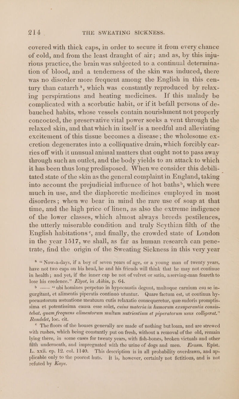 covered with thick caps, in order to secure it from every chance of cold, and from the least draught of air; and as, by this inju- rious practice, the brain was subjected to a continual determina- tion of blood, and a tenderness of the skin was induced, there was no disorder more frequent among the English in this cen- tury than catarrh*, which was constantly reproduced by relax- ing perspirations and heating medicines. If this malady be complicated with a scorbutic habit, or if it befall persons of de- bauched habits, whose vessels contain nourishment not properly concocted, the preservative vital power seeks a vent through the relaxed skin, and that which in itself is a needful and alleviating excitement of this tissue becomes a disease; the wholesome ex- cretion degenerates into a colliquative drain, which forcibly car- ries off with it unusual animal matters that ought not to pass away through such an outlet, and the body yields to an attack to which it has been thus long predisposed. When we consider this debili- tated state of the skin as the general complaint in England, taking into account the prejudicial influence of hot baths’, which were much in use, and the diaphoretic medicines employed in most disorders; when we bear in mind the rare use of soap at that time, and the high price of linen, as also the extreme indigence of the lower classes, which almost always breeds pestilences, the utterly miserable condition and truly Scythian filth of the Knglish habitations °*, and finally, the crowded state of London in the year 1517, we shall, as far as human research can pene- trate, find the origin of the Sweating Sickness in this very year * « Now-a-days, if a boy of seven years of age, or a young man of twenty years, have not two caps on his head, he and his friends will think that he may not continue in health; and yet, if the inner cap be not of velvet or satin, aserving-man feareth to lose his credence.” Elyot, in Atkin, p. 64. b ——— “ubi homines perpetuo in hypocaustis degunt, multoque carnium esu se in- gurgitant, et alimentis piperatis continuo utuntur. Quare factum est, ut continua hy- pocaustorum eestuatione meatuum cutis relaxatio consequeretur, quee sudoris promptis- sima et potentissima causa esse solet, cuius materia in humorum exsuperantia consis- tebat, quam frequens alimentorum multum nutrientium et piperatorum usus colligerat.” Rondelet, loc. cit. ° The floors of the houses generally are made of nothing but loam, and are strewed with rushes, which being constantly put on fresh, without a removal of the old, remain lying there, in some cases for twenty years, with fish-bones, broken victuals and other filth underneath, and impregnated with the urine of dogs and men. Erasm. Epist. L. xxii. ep. 12. col. 1140. This description is in all probability overdrawn, and ap- plicable only to the poorest huts. it is, however, certainly not fictitious, and is not refuted by Kaye,