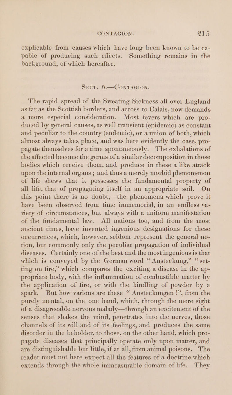 explicable from causes which have long been known to be ca- pable of producing such effects. Something remains in the background, of which hereafter. SECT. 5.—CONTAGION. The rapid spread of the Sweating Sickness all over England as far as the Scottish borders, and across to Calais, now demands a more especial consideration. Most fevers which are pro- duced by general causes, as well transient (epidemic) as constant and peculiar to the country (endemic), or a union of both, which almost always takes place, and was here evidently the case, pro- pagate themselves for a time spontaneously. The exhalations of the affected become the germs of a similar decomposition in those bodies which receive them, and produce in these a like attack upon the internal organs ; and thus a merely morbid phenomenon of life shews that it possesses the fundamental property of all life, that of propagating itself in an appropriate soil. On this point there is no doubt,—the phenomena which prove it have been observed from time immemorial, in an endless va- riety of circumstances, but always with a uniform manifestation of the fundamental law. All nations too, and from the most ancient times, have invented ingenious designations for these occurrences, which, however, seldom represent the general no- tion, but commonly only the peculiar propagation of individual diseases. Certainly one of the best and the most ingenious is that which is conveyed by the German word “ Ansteckung,” “ set- ting on fire,” which compares the exciting a disease in the ap- propriate body, with the inflammation of combustible matter by the application of fire, or with the kindling of powder by a spark. But how various are these “ Ansteckungen !”, from the purely mental, on the one hand, which, through the mere sight of a disagreeable nervous malady—through an excitement of the senses that shakes the mind, penetrates into the nerves, those channels of its will and of its feelings, and produces the same disorder in the beholder, to those, on the other hand, which pro- pagate diseases that principally operate only upon matter, and are distinguishable but little, if at all, from animal poisons. The reader must not here expect all the features of a doctrine which extends through the whole immeasurable domain of life. They