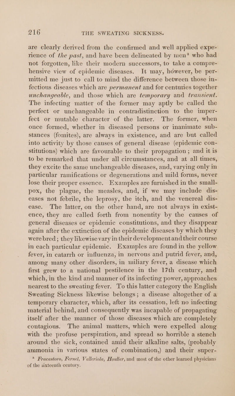 are clearly derived from the confirmed and well applied expe- rience of the past, and have been delineated by men* who had not forgotten, like their modern successors, to take a compre- hensive view of epidemic diseases. It may, however, be per- mitted me just to call to mind the difference between those in- fectious diseases which are permanent and for centuries together unchangeable, and those which are temporary and transient. The infecting matter of the former may aptly be called the perfect or unchangeable in contradistinction to the imper- fect or mutable character of the latter. The former, when once formed, whether in diseased persons or inanimate sub- stances (fomites), are always in existence, and are but called into activity by those causes of general disease (epidemic con- stitutions) which are favourable to their propagation ; and it is to be remarked that under all circumstances, and at all times, they excite the same unchangeable diseases, and, varying only in particular ramifications or degenerations and mild forms, never lose their proper essence. Examples are furnished in the small- pox, the plague, the measles, and, if we may include dis- eases not febrile, the leprosy, the itch, and the venereal dis- ease. The latter, on the other hand, are not always in exist- ence, they are called forth from nonentity by the causes of general diseases or epidemic constitutions, and they disappear again after the extinction of the epidemic diseases by which they were bred; they likewise vary in their development and their course in each particular epidemic. Examples are found in the yellow fever, in catarrh or influenza, in nervous and putrid fever, and, among many other disorders, in miliary fever, a disease which first grew to a national pestilence in the 17th century, and which, in the kind and manner of its infecting power, approaches nearest to the sweating fever. To this latter category the English Sweating Sickness likewise belongs; a disease altogether of a temporary character, which, after its cessation, left no infecting material behind, and consequently was incapable of propagating itself after the manner of those diseases which are completely contagious. The animal matters, which were expelled along with the profuse perspiration, and spread so horrible a stench around the sick, contained amid their alkaline salts, (probably ammonia in various states of combination,) and their super- * Fracastoro, Fernel, Valleriola, Houlier, and most of the other learned Sa of the sixteenth century.