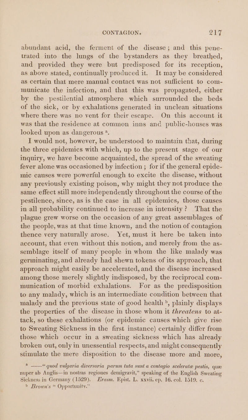 abundant acid, the ferment of the disease; and this pene- trated into the lungs of the bystanders as they breathed, and provided they were but predisposed for its reception, as above stated, continually produced it. It may be considered as certain that mere manual contact was not sufficient to com- municate the infection, and that this was propagated, either by the pestilential atmosphere which surrounded the beds of the sick, or by exhalations generated in unclean situations where there was no vent for their escape. On this account it was that the residence at common inns and public-houses was looked upon as dangerous *. I would not, however, be understood to maintain that, during the three epidemics with which, up to the present stage of our inquiry, we have become acquainted, the spread of the sweating fever alone was occasioned by infection ; for if the general epide- mic causes were powerful enough to excite the disease, without any previously existing poison, why might they not produce the same effect still more independently throughout the course of the pestilence, since, as 1s the case in all epidemics, those causes in all probability continued to increase in intensity? That the plague grew worse on the occasion of any great assemblages of the people, was at that time known, and the notion of contagion thence very naturally arose. Yet, must it here be taken into account, that even without this notion, and merely from the as- semblage itself of many people in whom the like malady was germinating, and already had shewn tokens of its approach, that approach might easily be accelerated, and the disease increased among those merely slightly indisposed, by the reciprocal com- munication of morbid exhalations. For as the predisposition to any malady, which is an intermediate condition between that malady and the previous state of good health ®, plainly displays the properties of the disease in those whom it threatens to at- tack, so these exhalations (or epidemic causes which give rise to Sweating Sickness in the first instance) certainly differ from those which occur in a sweating sickness which has already broken out, only in unessential respects, and might consequently stimulate the mere disposition to the disease more and more, * ——-“ quod vulgaria diversoria parum tuta sunt a contagio scelerate pestis, que nuper ab Anglis—in nostras regiones demigravit,” speaking of the English Sweating Sickness in Germany (1529). Erasm. Epist. L. xxvii. ep. 16. col. 1519. c. &gt; Brown’s * Opportunity.”