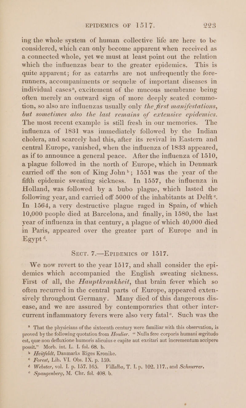 ing the whole system of human collective life are here to be considered, which can only become apparent when received as a connected whole, yet we must at least point out the relation which the influenzas bear to the greater epidemics. This is quite apparent; for as catarrhs are not unfrequently the fore- runners, accompaniments or sequelz of important diseases in individual cases*, excitement of the mucous membrane being often merely an outward sign of more deeply seated commo- tion, so also are influenzas usually only the first manifestations, but sometimes also the last remains of eatensive epidemics. The most recent example is still fresh in our memories. The influenza of 1831 was immediately followed by the Indian cholera, and scarcely had this, after its revival in Kastern and central Kurope, vanished, when the influenza of 1833 appeared, as if to announce a general peace. After the influenza of 1510, a plague followed in the north of Europe, which in Denmark carried off the son of King John”; 1551 was the year of the fifth epidemic sweating sickness. In 1557, the influenza in Holland, was followed by a bubo plague, which lasted the following year, and carried off 5000 of the inhabitants at Delft °. In 1564, a very destructive plague raged in Spain, of which 10,000 people died at Barcelona, and finally, in 1580, the last year of influenza in that century, a plague of which 40,000 died in Paris, appeared over the greater part of Europe and in Egypt“. Sect. 7.—EPiIpEMIcs oF 1517. We now revert to the year 1517, and shall consider the epi- demics which accompanied the English sweating sickness. First of all, the Hauptkrankheit, that brain fever which so often recurred in the central parts of Europe, appeared exten- sively throughout Germany. Many died of this dangerous dis- ease, and we are assured by contemporaries that other inter- current inflammatory fevers were also very fatal®. Such was the * That the physicians of the sixteenth century were familiar with this observation, is proved by the following quotation from Houlier. “ Nulla fere corporis humani egritudo est, quee non defluxione humoris alicuius e capite aut excitari aut incrementum accipere possit.” Morb. int. L. I. fol. 68. b. » Avitfeldt, Danmarks Riges Kronike. ° Forest, Lib. VI. Obs. TX. p. 159. ¢ Webster, vol. I. p. 157.165. Villalba, T. I. p. 102. 117., and Schnurrer. ® Spangenberg, M. Chr. fol. 408. b.