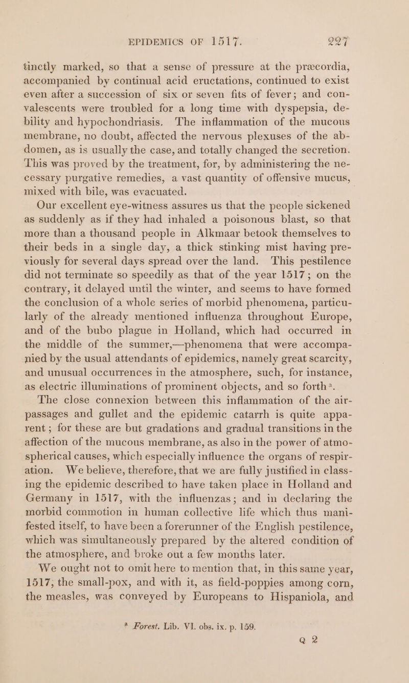 tinctly marked, so that a sense of pressure at the precordia, accompanied by continual acid eructations, continued to exist even after a succession of six or seven fits of fever; and con- valescents were troubled for a long time with dyspepsia, de- bility and hypochondriasis. The inflammation of the mucous membrane, no doubt, affected the nervous plexuses of the ab- domen, as is usually the case, and totally changed the secretion. This was proved by the treatment, for, by administering the ne- cessary purgative remedies, a vast quantity of offensive mucus, mixed with bile, was evacuated. Our excellent eye-witness assures us that the people sickened as suddenly as if they had inhaled a poisonous blast, so that more than a thousand people in Alkmaar betook themselves to their beds in a single day, a thick stinking mist having pre- viously for several days spread over the land. This pestilence did not terminate so speedily as that of the year 1517; on the contrary, it delayed until the winter, and seems to have formed the conclusion of a whole series of morbid phenomena, particu- larly of the already mentioned influenza throughout Europe, and of the bubo plague in Holland, which had occurred in the middle of the summer,—phenomena that were accompa- nied by the usual attendants of epidemics, namely great scarcity, and unusual occurrences in the atmosphere, such, for instance, as electric illuminations of prominent objects, and so forth. The close connexion between this inflammation of the air- passages and gullet and the epidemic catarrh is quite appa- rent ; for these are but gradations and gradual transitions in the affection of the mucous membrane, as also in the power of atmo- spherical causes, which especially influence the organs of respir- ation. We believe, therefore, that we are fully justified in class- ing the epidemic described to have taken place in Holland and Germany in 1517, with the influenzas; and in declaring the morbid commotion in human collective life which thus mani- fested itself, to have been a forerunner of the English pestilence, which was simultaneously prepared by the altered condition of the atmosphere, and broke out a few months later. We ought not to omit here to mention that, in this same year, 1517, the small-pox, and with it, as field-poppies among corn, the measles, was conveyed by Europeans to Hispaniola, and * Forest. Lib. VI. obs. ix. p. 159. Q 2