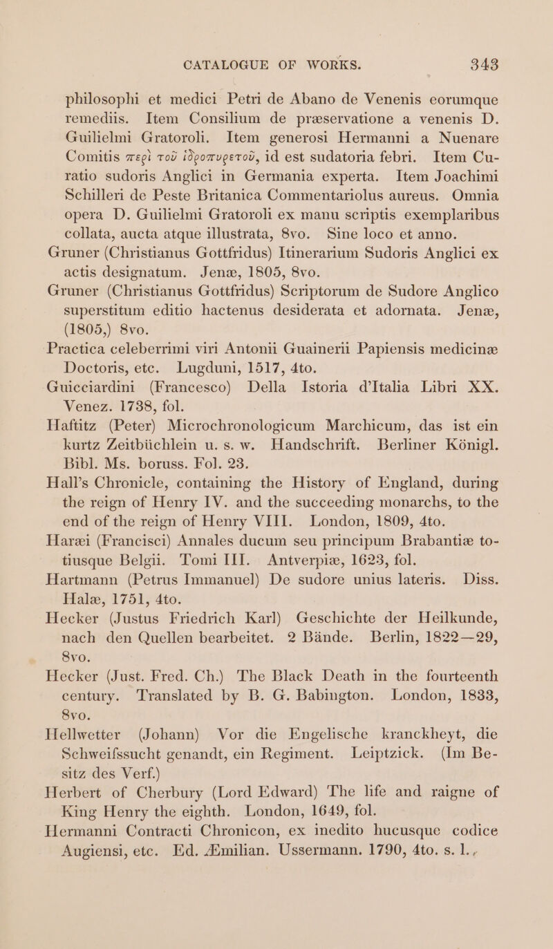 philosophi et medici Petri de Abano de Venenis eorumque remediis. Item Consilium de preservatione a venenis D. Guilielmi Gratoroli. Item generosi Hermanni a Nuenare Comitis wzegi tot idpomugerov, id est sudatoria febri. Item Cu- ratio sudoris Anglici in Germania experta. Item Joachimi Schilleri de Peste Britanica Commentariolus aureus. Omnia opera D. Guilielmi Gratoroli ex manu scriptis exemplaribus collata, aucta atque illustrata, 8vo. Sine loco et anno. Gruner (Christianus Gottfridus) Itinerarium Sudoris Anglici ex actis designatum. Jena, 1805, 8vo. Gruner (Christianus Gottfridus) Scriptorum de Sudore Anglico superstitum editio hactenus desiderata et adornata. Jene, (1805,) 8vo. Practica celeberrimi viri Antonii Guainerii Papiensis medicine Doctoris, etc. Lugduni, 1517, 4to. Guicciardini (Francesco) Della Istoria d'Italia Libri XX. Venez. 1738, fol. Haftitz (Peter) Microchronologicum Marchicum, das ist ein kurtz Zeitbiichlein u.s.w. Handschrift. Berliner K6nigl. Bibl. Ms. boruss. Fo]. 23. Hall’s Chronicle, containing the History of England, during the reign of Henry IV. and the succeeding monarchs, to the end of the reign of Henry VIII. London, 1809, 4to. Hare (Francisci) Annales ducum seu principum Brabantiz to- tiusque Belgii. Tomi III. Antverpiz, 1623, fol. Hartmann (Petrus Immanuel) De sudore unius lateris. Diss. Hale, 1751, 4to. Hecker (Justus Friedrich Karl) Geschichte der Heilkunde, nach den Quellen bearbeitet. 2 Bande. Berlin, 1822—29, Svo. Hecker (Just. Fred. Ch.) The Black Death in the fourteenth century. Translated by B. G. Babington. London, 1833, 8vo. Hellwetter (Johann) Vor die Engelische kranckheyt, die Schweifssucht genandt, ein Regiment. Leiptzick. (Im Be- sitz des Verf.) Herbert of Cherbury (Lord Edward) The life and raigne of King Henry the eighth. London, 1649, fol. Hermanni Contracti Chronicon, ex inedito hucusque codice Augiensi, etc. Ed. Amilian. Ussermann. 1790, 4to. s. 1.,