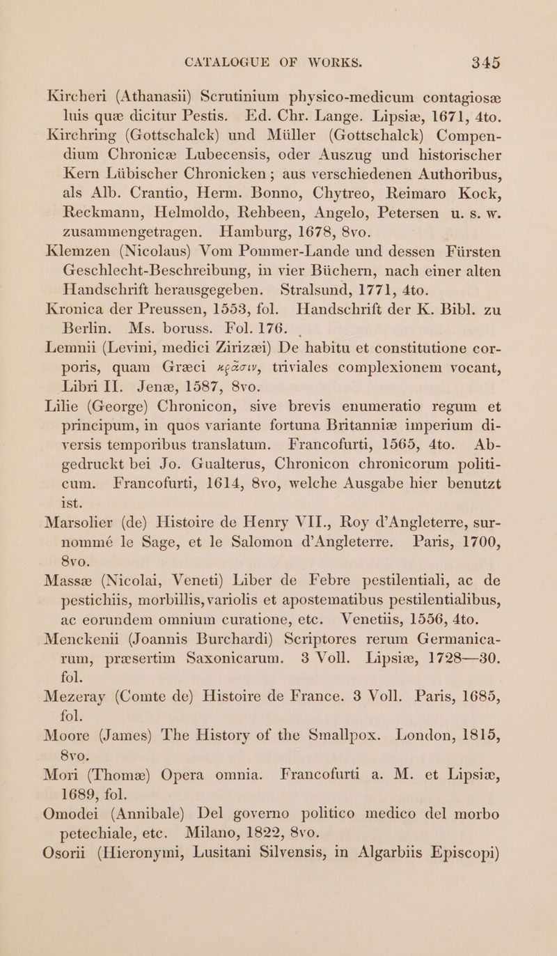 Kircheri (Athanasii) Scrutinium physico-medicum contagiose luis que dicitur Pestis. Ed. Chr. Lange. Lipsiw, 1671, 4to. Kirchring (Gottschalck) und Miiller (Gottschalck) Compen- dium Chronice Lubecensis, oder Auszug und _historischer Kern Liibischer Chronicken ; aus verschiedenen Authoribus, als Alb. Crantio, Herm. Bonno, Chytreo, Reimaro Kock, Reckmann, Helmoldo, Rehbeen, Angelo, Petersen u. s. w. zusammengetragen. Hamburg, 1678, 8vo. Klemzen (Nicolaus) Vom Pommer-Lande und dessen Fiirsten Geschlecht-Beschreibung, in vier Biichern, nach einer alten Handschrift herausgegeben. Stralsund, 1771, 4to. Kronica der Preussen, 1553, fol. Handschrift der K. Bibl. zu Berlin. Ms. boruss. Fol. 176. | Lemnii (Levini, medici Zirizei) De habitu et constitutione cor- poris, quam Greci xgac, triviales complexionem vocant, Libri Il. Jenz, 1587, 8vo. Lilie (George) Chronicon, sive brevis enumeratio regum et principum, in quos variante fortuna Britanniz imperium di- versis temporibus translatum. Francofurti, 1565, 4to. Ab- gedruckt bei Jo. Gualterus, Chronicon chronicorum politi- cum. Francofurti, 1614, 8vo, welche Ausgabe hier benutzt ist. Marsolier (de) Histoire de Henry VII., Roy d’Angleterre, sur- nommé le Sage, et le Salomon d’Angleterre. Pars, 1700, 8vo. Masse (Nicolai, Veneti) Liber de Febre pestilentiali, ac de pestichiis, morbillis, variolis et apostematibus pestilentialibus, ac eorundem omnium curatione, etc. Venetiis, 1556, 4to. Menckenu (Joannis Burchardi) Scriptores rerum Germanica- rum, presertim Saxonicarum. 3 Voll. Lipsiez, 1728—30. fol. Mezeray (Comte de) Histoire de France. 3 Voll. Paris, 1685, fol. Moore (James) The History of the Smallpox. London, 1815, Svo. Mori (Thome) Opera omnia. Francofurti a. M. et Lipsia, 1689, fol. Omodei (Annibale) Del governo politico medico del morbo petechiale, etc. Milano, 1822, 8vo. Osorii (Hieronymi, Lusitani Silvensis, in Algarbiis Episcopi)