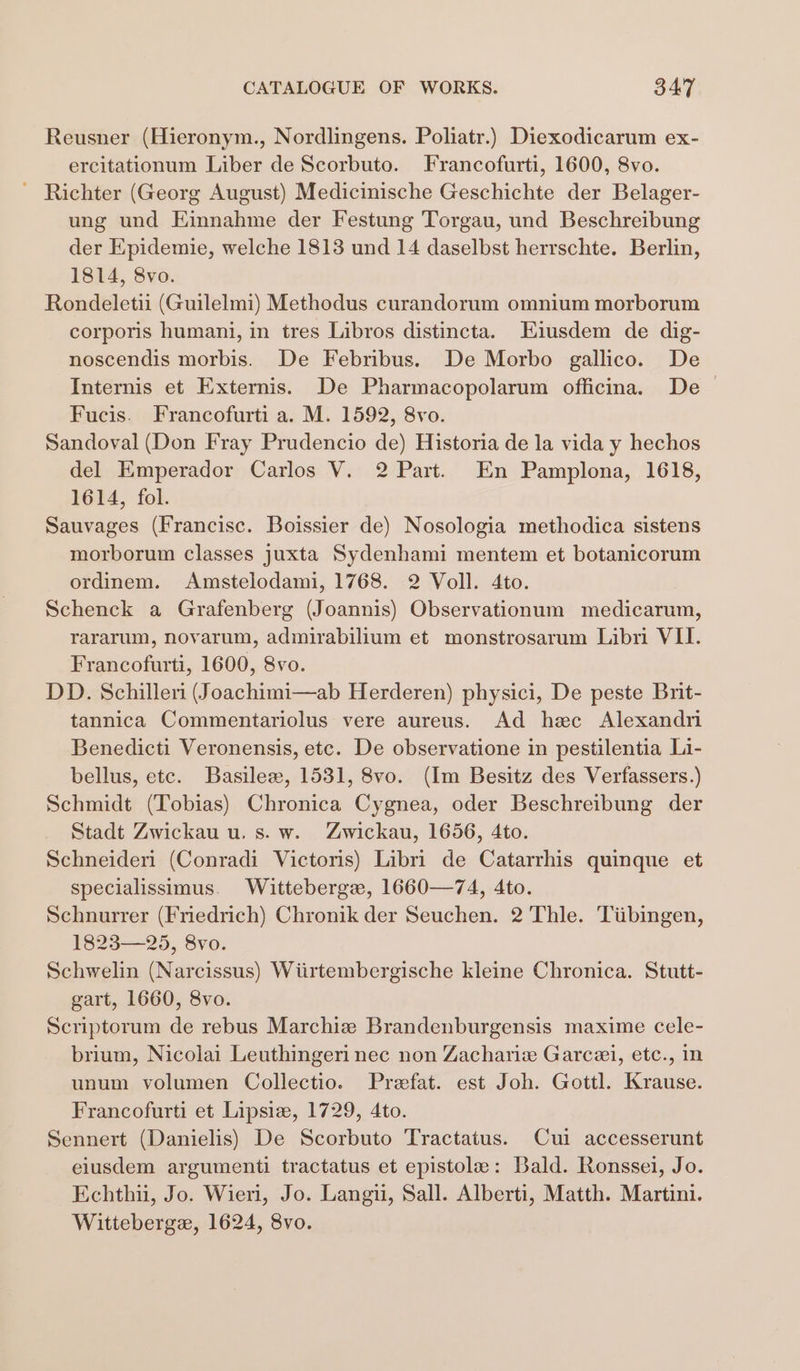 Reusner (Hieronym., Nordlingens. Poliatr.) Diexodicarum ex- ercitationum Liber de Scorbuto. Francofurti, 1600, 8vo. ~ Richter (Georg August) Medicinische Geschichte der Belager- ung und Einnahme der Festung Torgau, und Beschreibung der Epidemie, welche 1813 und 14 daselbst herrschte. Berlin, 1814, 8vo. Rondeletii (Guilelmi) Methodus curandorum omnium morborum corporis humani, in tres Libros distincta. Eiusdem de dig- noscendis morbis. De Febribus. De Morbo gallico. De Internis et Externis. De Pharmacopolarum officina. De &gt; Fucis. Francofurti a. M. 1592, 8vo. Sandoval (Don Fray Prudencio de) Historia de la vida y hechos del Emperador Carlos V. 2 Part. En Pamplona, 1618, 1614, fol. Sauvages (Francisc. Boissier de) Nosologia methodica sistens morborum classes juxta Sydenhami mentem et botanicorum ordinem. Amstelodami, 1768. 2 Voll. 4to. Schenck a Grafenberg (Joannis) Observationum medicarum, rararum, novarum, admirabilium et monstrosarum Libri VII. Francofurti, 1600, 8vo. DD. Schilleri (Joachimi—ab Herderen) physici, De peste Brit- tannica Commentariolus vere aureus. Ad hec Alexandri Benedicti Veronensis, etc. De observatione in pestilentia Li- bellus, etc. Basilee, 1531, 8vo. (Im Besitz des Verfassers.) Schmidt (Tobias) Chronica Cygnea, oder Beschreibung der Stadt Zwickau u. s. w. Zwickau, 1656, 4to. Schneideri (Conradi Victoris) Libri de Catarrhis quinque et specialissimus. Witteberge, 1660—74, 4to. Schnurrer (Friedrich) Chronik der Seuchen. 2 Thle. Tiibingen, 1823—25, 8vo. Schwelin (Narcissus) Wiirtembergische kleine Chronica. Stutt- gart, 1660, 8vo. Scriptorum de rebus Marchiz Brandenburgensis maxime ccle- brium, Nicolai Leuthingeri nec non Zachariw Garcei, etc., in unum volumen Collectio. Prefat. est Joh. Gottl. Krause. Francofurti et Lipsiz, 1729, 4to. Sennert (Danielis) De Scorbuto Tractatus. Cui accesserunt eiusdem argumenti tractatus et epistole: Bald. Ronssei, Jo. Echthi, Jo. Wieri, Jo. Langu, Sall. Alberti, Matth. Martin. Witteberge, 1624, 8vo.