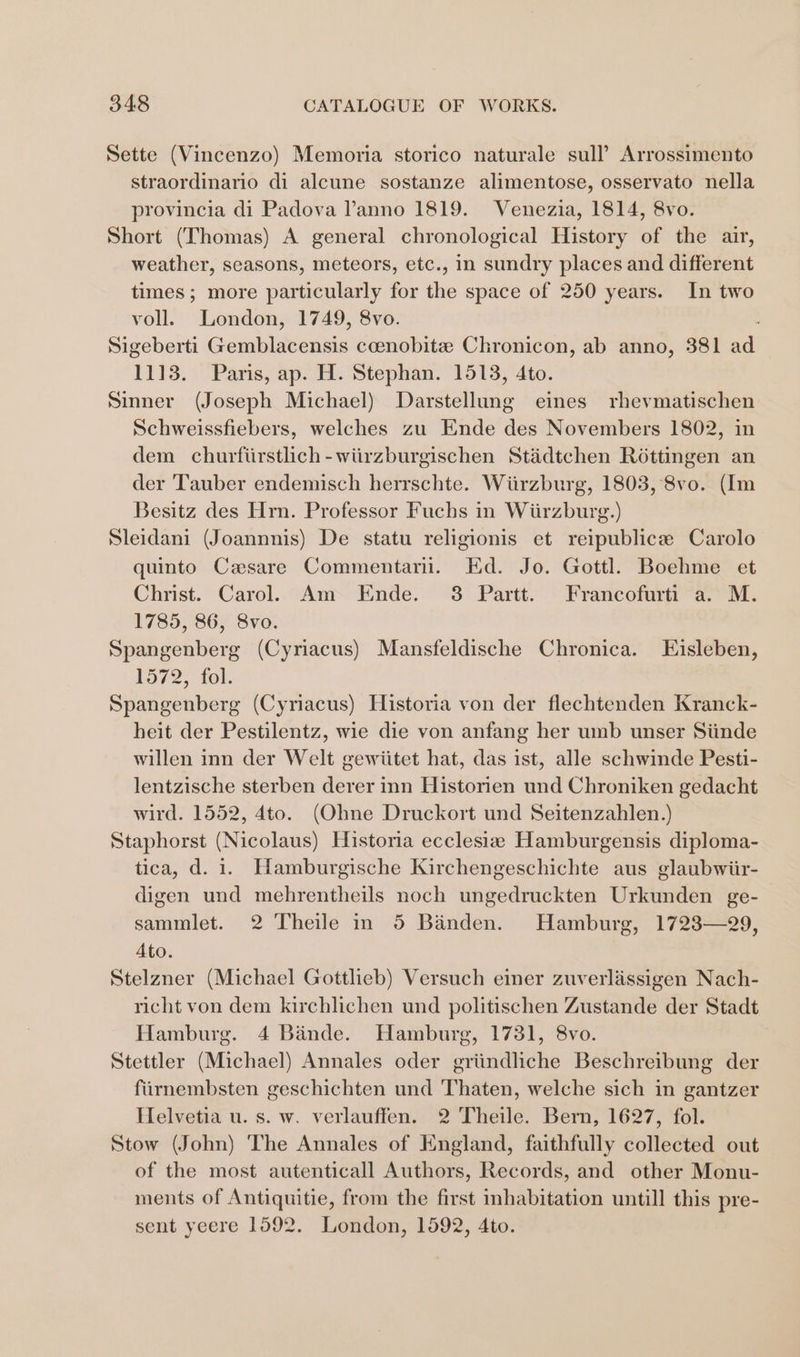 Sette (Vincenzo) Memoria storico naturale sull’ Arrossimento straordinario di alcune sostanze alimentose, osservato nella provincia di Padova Vanno 1819. Venezia, 1814, 8vo. Short (Thomas) A general chronological History of the air, weather, seasons, meteors, etc., in sundry places and different times; more particularly for the space of 250 years. In two voll. London, 1749, 8vo. Sigeberti Gemblacensis coenobitz Chronicon, ab anno, 381 ad 1113. Paris, ap. H. Stephan. 1513, 4to. Sinner (Joseph Michael) Darstellung eines rhevmatischen Schweissfiebers, welches zu Ende des Novembers 1802, in dem churfiirstlich-wiirzburgischen Stadtchen Rottingen an der Tauber endemisch herrschte. Wiirzburg, 1803, 8vo. (Im Besitz des Hrn. Professor Fuchs in Wiirzburg.) Sleidani (Joannnis) De statu religionis et reipublice Carolo quinto Cesare Commentari. Ed. Jo. Gottl. Boehme et Christ. Carol. Am Ende. 3 Partt. Francofurti a. M. 1785, 86, 8vo. Spangenberg (Cyriacus) Mansfeldische Chronica. LEisleben, 1572, fol. Spangenberg (Cyriacus) Historia von der flechtenden Kranck- heit der Pestilentz, wie die von anfang her umb unser Siinde willen inn der Welt gewiitet hat, das ist, alle schwinde Pesti- lentzische sterben derer inn Historien und Chroniken gedacht wird. 1552, 4to. (Ohne Druckort und Seitenzahlen.) Staphorst (Nicolaus) Historia ecclesiz Hamburgensis diploma- tica, d. 1. Hamburgische Kirchengeschichte aus glaubwiir- digen und mehrentheils noch ungedruckten Urkunden ge- sammlet. 2 Theile in 5 Banden. Hamburg, 1723—29, Ato. Stelzner (Michael Gottlieb) Versuch einer zuverliissigen Nach- richt von dem kirchlichen und politischen Zustande der Stadt Hamburg. 4 Bande. Hamburg, 1731, 8vo. Stettler (Michael) Annales oder griindliche Beschreibung der fiirnembsten geschichten und Thaten, welche sich in gantzer Helvetia u. s. w. verlauffen. 2 Theile. Bern, 1627, fol. Stow (John) The Annales of Hngland, faithfully collected out of the most autenticall Authors, Records, and other Monu- ments of Antiquitie, from the first inhabitation untill this pre- sent yeere 1592. London, 1592, Ato.