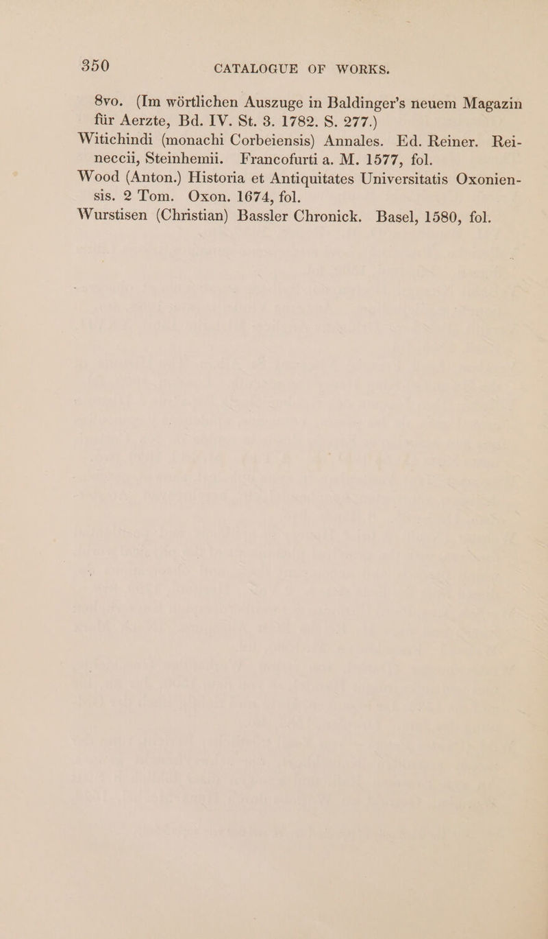 8vo. (Im wortlichen Auszuge in Baldinger’s neuem Magazin fiir Aerzte, Bd. IV. St. 3. 1782. S. 277.) Witichindi (monachi Corbeiensis) Annales. Ed. Reiner. Rei- neccii, Steinhemii. Francofurti a. M. 1577, fol. Wood (Anton.) Historia et Antiquitates Universitatis Oxonien- sis. 2 Tom. Oxon. 1674, fol.