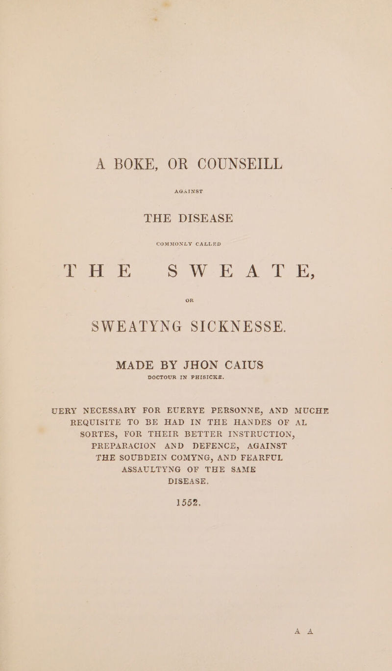 A BOKE, OR COUNSEILL AGAINST THE DISEASE a OE, SAV A SWEATYNG SICKNESSE. MADE BY JHON CAIUS DOCTOUR IN PHISICKE. UERY NECESSARY FOR EUERYE PERSONNE, AND MUCHE REQUISITE TO BE HAD IN THE HANDES OF AL SORTES, FOR THEIR BETTER INSTRUCTION, PREPARACION AND DEFENCE, AGAINST THE SOUBDEIN COMYNG, AND FEARFUL ASSAULTYNG OF THE SAME DISEASE. 1552.