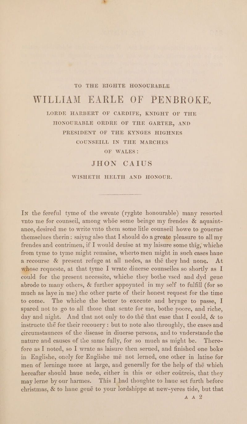 TO THE RIGHTE HONOURABLE WILLIAM EARLE OF PENBROKE, LORDE HARBERT OF CARDIFE, KNIGHT OF THE TIONOURABLE ORDRE OF THE GARTER, AND PRESIDENT OF THE KYNGES HIGHNES COUNSEILL IN THE MARCHES OF WALES: JHON CAIUS WISHETH HELTH AND HONOODR. In the fereful tyme of the sweate (ryghte honourable) many resorted vuto me for counseil, among whoe some beinge my frendes &amp; aquaint- ance, desired me to write vnto them some litle counseil howe to gouerne themselues therin: saiyng also that I should do a greate pleasure to all my frendes and contrimen, if I would deuise at my laisure some thig, whiche from tyme to tyme might remaine, wherto men might in such cases haue a recourse &amp; present refuge at all nedes, as thé they had none. At whose requeste, at that tyme I wrate diuerse counseiles so shortly as I could for the present necessite, whiche they bothe vsed and dyd geue abrode to many others, &amp; further appoynted in my self to fulfill (for so much as laye in me) the other parte of their honest request for the time to come. The whiche the better to execute and brynge to passe, I spared not to go to all those that sente for me, bothe poore, and riche, day and night. And that not only to do thé that ease that [ could, &amp; to instructe the for their recouery : but to note also throughly, the cases and circumstaunces of the disease in diuerse persons, and to vnderstande the nature and causes of the same fully, for so much as might be. There- fore as I noted, so I wrate as laisure then serued, and finished one boke in Englishe, onely for Englishe mé not lerned, one other in latine for men of lerninge more at large, and generally for the help of thé which hereafter should haue nede, either in this or other cottreis, that they may lerne by our harmes. This I had thoughte to haue set furth before christmas, &amp; to haue geué to your lordshippe at new-yeres tide, but that