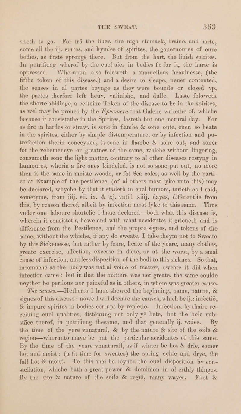 sireth to go. For fro the liuer, the nigh stomack, braine, and harte, eome all the ij. sortes, and kyndes of spirites, the gouernoures of oure bodies, as firste spronge there. But from the hart, the liuish spirites. In putrifieng wherof by the euel aier in bodies fit for it, the harte is oppressed. Wherupon also foloweth a marueilous heauinesse, (the fifthe token of this disease,) and a desire to sleape, neuer contented, the senses in al partes beynge as they were bounde or closed vp, the partes therfore left heuy, vnliuishe, and dulle. Laste foloweth the shorte abidinge, a certeine Token of the disease to be in the spirites, as wel may be proued by the Ephemera that Galene writethe of, whiche because it consistethe in the Spirites, lasteth but one natural day. For as fire in hardes or straw, is sone in flambe &amp; sone oute, euen so heate in the spirites, either by simple distemperature, or by infection and pu- trefaction therin conceyued, is sone in flambe &amp; sone out, and soner for the vehemencye or greatnes of the same, whiche without lingering, consumeth sone the light matter, contrary to al other diseases restyng in humoures, wherin a fire ones kindeled, is not so sone put out, no more then is the same in moiste woode, or fat Sea coles, as well by the parti- cular Example of the pestilence, (of al others most lyke vnto this) may be declared, whyche by that it stadeth in evel humors, tarieth as I said, sometyme, from iiij. vil. ix. &amp; xj. vntill xij. dayes, differentlie from this, by reason therof, albeit by infection most lyke to thissame. Thus vnder one laboure shortelie I haue declared—both what this disease is, wherein it consisteth, howe and with what accidentes it grieueth and is differente from the Pestilence, and the propre signes, and tokens of the same, without the whiche, if any do sweate, I take theym not to Sweate by this Sickenesse, but rather by feare, heate of the yeare, many clothes, greate exercise, affection, excesse in diete, or at the worst, by a smal cause of infection, and less disposition of the bodi to this sicknes. So that, insomoche as the body was nat al voide of matter, sweate it did when infection came: but in that the mattere was not greate, the same coulde neyther be perilous nor paineful as in others, in whom was greater cause. The causes.—Hetherto I haue shewed the beginning, name, nature, &amp; signes of this disease : nowe I will declare the causes, which be ij.: infectio, &amp; impure spirites in bodies corrupt by repletio. Infection, by thaire re- ceiuing euel qualities, distépring not only y® hete, but the hole sub- stace therof, in putrifieng thesame, and that generally ij. waies. By the time of the yere vnnatural, &amp; by the nature &amp; site of the soile &amp; region—wherunto maye be put the particular accidentes of this same. By the time of the yeare vnnaturall, as if winter be hot &amp; drie, somer hot and moist: (a fit time for sweates) the spring colde and drye, the fall hot &amp; moist. To this mai be ioyned the euel disposition by con- stellation, whiche hath a great power &amp; dominion in al erthly thinges. By the site &amp; nature of the soile &amp; regio, many wayes. First &amp;