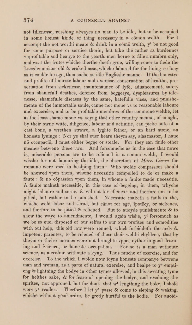 not Idlenesse, wisshing alwayes no man to be idle, but to be occupied in some honest kinde of thing necessary in a comon welth. For I accompt thé not worthi meate &amp; drink in a como welth, y*t be not good for some purpose or seruice therin, but take thé rather as burdennes vnprofitable and heauye to the yearth, men borne to fille a numbre only, and wast the frutes whiche therthe doeth grue, willing soner to fiede the Lacedemonians old &amp; croked asse, whiche labored for the liuing so long as it coulde for age, then suche an idle Englisshe manne. If the honestye and profite of honeste labour and exercise, conseruation of healthe, pre- seruation from sickenesse, maintenaunce of lyfe, aduancement, safety from shamefull deathes, defence from beggerye, dyspleasures by idle- nesse, shamefulle diseases by the same, hatefulle vices, and punishe- mente of the immortalle soule, canne not moue vs to reasonable laboure and excercise, and to be profitable membres of the commune welthe, let at the least shame moue vs, seyng that other country menne, of nought, by their owne witte, diligence, labour and actiuitie, can picke oute of a cast bone, a wrethen strawe, a lyghte fether, or an hard stone, an honeste lyuinge: Nor ye shal euer heare theym say, alas master, I haue no occupacio, I must either begge or steale. For they can finde other meanes betwene these two. And forsomuche as in the case that nowe is, miserable persons are to be relieved in a comon welth, I would wisshe for not fauouring the idle, the discretion of Marc. Cicero the romaine were vsed in healping them: Who wolde compassion should be shewed vpon them, whome necessitie compelled to do or make a faute: &amp; no copassion vpon them, in whome a faulte made necessitie. A faulte maketh necessitie, in this case of begging, in them, whyche might laboure and serue, &amp; wil not for idlenes: and therfore not to be pitied, but rather to be punished. Necessitie maketh a fault in the, whiche wold labor and serue, but canot for age, ipotéey, or sickenes, and therfore to be pitied &amp; relieved. But to auoyde punishmente &amp; to shew the waye to amendmente, I would again wishe, y' forsomuch as we be so euel disposed of our selfes to our own profites and comodities with out help, this old law were renued, which forbiddeth the nedy &amp; impotent parentes, to be releued of those their welthi chyldren, that by theym or theire meanes were not broughte vppe, eyther in good learn- ing and Science, or honeste occupation. For so is a man withoute science, as a realme withoute akyng. Thus muche of exercise, and for exercise. ‘T'o the which I wolde now ioyne honeste companye betwene man and woman, as a parte of natural exercise, and healpe to y® empti- eng &amp; lightning the bodye in other tymes allowed, in this sweating tyme for helthes sake, &amp; for feare of opening the bodye, and resoluing the spirites, not approued, but for dout, that wt lengthing the boke, I shold wery y® reader. Therfore I let yt passe &amp; come to sleping &amp; waking, whiche without good ordre, be gretly hurtful to the bodie. For auoid- a