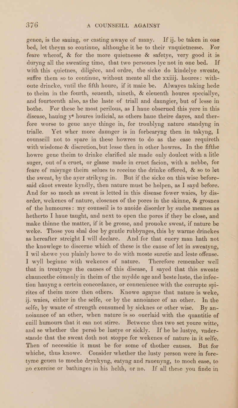 . gence, is the sauing, or casting awaye of many. If ij. be taken in one bed, let theym so continue, althoughe it be to their vnquietnesse. For feare wherof, &amp; for the more quietnesse &amp; safetye, very good it is duryng all the sweating time, that two persones lye not in one bed. If with this quietnes, diligéce, and ordre, the sicke do kindelye sweate, suffre them so to continue, without meate all the xxiiij. houres: with- oute drincke, vntil the fifth houre, if it maie be. Alwayes taking hede to theim in the fourth, seuenth, nineth, &amp; eleuenth houres speciallye, and fourteenth also, asthe laste of triall and daungier, but of lesse in bothe. For these be most perilous, as I haue obserued this yere in this disease, hauing y® houres iudicial, as others haue theire dayes, and ther- fore worse to geue anye thinge in, for troublyng nature standyng in trialle. Yet wher more daunger is in forbearyng then in takyng, I counselll not to spare in these howres to do as the case requireth with wisdome &amp; discretion, but lesse then in other howres. In the fifthe howre geue theim to drinke clarified ale made only doulcet with a litle suger, out of a cruet, or glasse made in cruet facion, with a nebbe, for feare of raisynge theim selues to receiue the drinke offered, &amp; so to let the sweat, by the ayer strikyng in. But if the sicke on this wise before- said canot sweate kyndly, then nature must be holpen, as I sayd before. And for so moch as sweat is letted in this disease fower waies, by dis- order, wekenes of nature, closenes of the pores in the skmne, &amp; grosnes of the humoures: my counseil is to auoide disorder by suche meanes as hetherto I haue taught, and next to open the pores if they be close, and make thinne the matter, if it be grosse, and prouoke sweat, if nature be weke. Those you shal doe by gentle rubbynges, this by warme drinckes as hereafter streight I will declare. And for that euery man hath not the knowlege to discerne which of these is the cause of let in sweatyng, I wil shewe you plainly howe to do with moste suretie and leste offense. I wyll beginne with wekenes of nature. Therefore remember well that in treatynge the causes of this disease, I sayed that this sweate chauncethe comonly in theim of the mydde age and beste luste, the infec- tion hauyng a certein concordance, or conuenience with the corrupte spi- rites of theim more then others. Knowe agayne that nature is weke, ij. waies, either in the selfe, or by the annoiance of an other. In the selfe, by wante of strength consumed by sicknes or other wise. By an- noiaunce of an other, when nature is so ouerlaid with the quantitie of euill humours that it can not stirre. Betwene thes two set youre witte, and se whether the perso be lustye or sickly. If he be lustye, vnder- stande that the sweat doth not stoppe for wekenes of nature in it selfe. Then of necessitie it must be for some of thother causes. But for whiche, thus knowe. Consider whether the lusty person were in fore- tyme geuen to moche drynkyng, eatyng and rauenyng, to moch ease, to no exercise or bathinges in his helth, or no. If all these you finde in