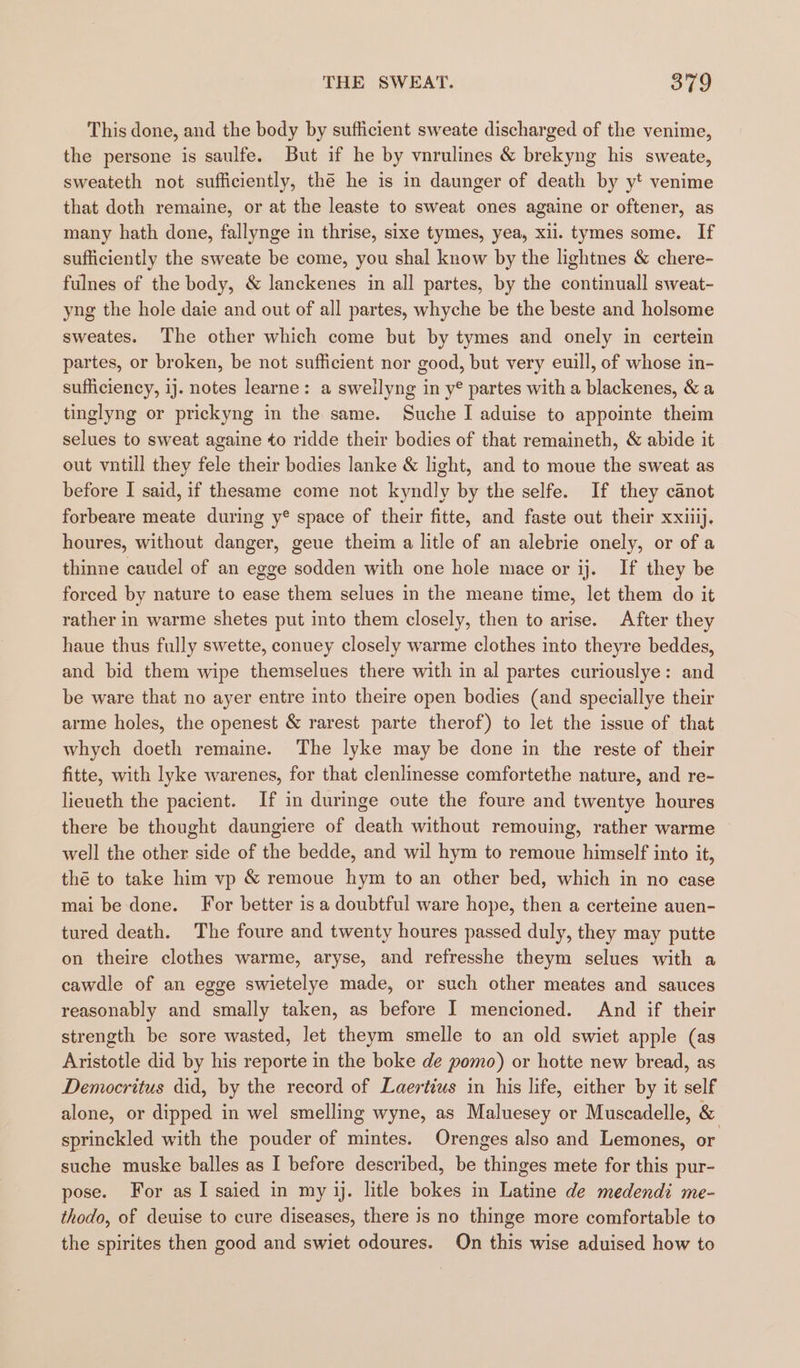 This done, and the body by sufficient sweate discharged of the venime, the persone is saulfe. But if he by vnrulines &amp; brekyng his sweate, sweateth not sufficiently, the he is in daunger of death by yt venime that doth remaine, or at the leaste to sweat ones againe or oftener, as many hath done, fallynge in thrise, sixe tymes, yea, xi. tymes some. If sufficiently the sweate be come, you shal know by the lightnes &amp; chere- fulnes of the body, &amp; lanckenes in all partes, by the continuall sweat- yng the hole daie and out of all partes, whyche be the beste and holsome sweates. The other which come but by tymes and onely in certein partes, or broken, be not sufficient nor good, but very euill, of whose in- sufficiency, ij. notes learne: a sweilyng in y° partes with a blackenes, &amp; a tinglyng or prickyng in the same. Suche I aduise to appointe theim selues to sweat againe to ridde their bodies of that remaineth, &amp; abide it out vntill they fele their bodies lanke &amp; light, and to moue the sweat as before I said, if thesame come not kyndly by the selfe. If they canot forbeare meate during y® space of their fitte, and faste out their xxiiij. houres, without danger, geue theim a litle of an alebrie onely, or of a thinne caudel of an egge sodden with one hole mace or ij. If they be forced by nature to ease them selues in the meane time, let them do it rather in warme shetes put into them closely, then to arise. After they haue thus fully swette, conuey closely warme clothes into theyre beddes, and bid them wipe themselues there with in al partes curiouslye: and be ware that no ayer entre into theire open bodies (and speciallye their arme holes, the openest &amp; rarest parte therof) to let the issue of that whych doeth remaine. The lyke may be done in the reste of their fitte, with lyke warenes, for that clenlinesse comfortethe nature, and re- lieueth the pacient. If in duringe oute the foure and twentye houres there be thought daungiere of death without remouing, rather warme well the other side of the bedde, and wil hym to remoue himself into it, thé to take him vp &amp; remoue hym to an other bed, which in no case mai be done. For better is a doubtful ware hope, then a certeine auen- tured death. The foure and twenty houres passed duly, they may putte on theire clothes warme, aryse, and refresshe theym selues with a cawdle of an egge swietelye made, or such other meates and sauces reasonably and smally taken, as before I mencioned. And if their strength be sore wasted, let theym smelle to an old swiet apple (as Aristotle did by his reporte in the boke de pomo) or hotte new bread, as Democritus did, by the record of Laertiws in his life, either by it self alone, or dipped in wel smelling wyne, as Maluesey or Muscadelle, &amp; sprinckled with the pouder of mintes. Orenges also and Lemones, or suche muske balles as I before described, be thinges mete for this pur- pose. For as I saied in my jj. litle bokes in Latine de medendi me- thodo, of deuise to cure diseases, there is no thinge more comfortable to the spirites then good and swiet odoures. On this wise aduised how to