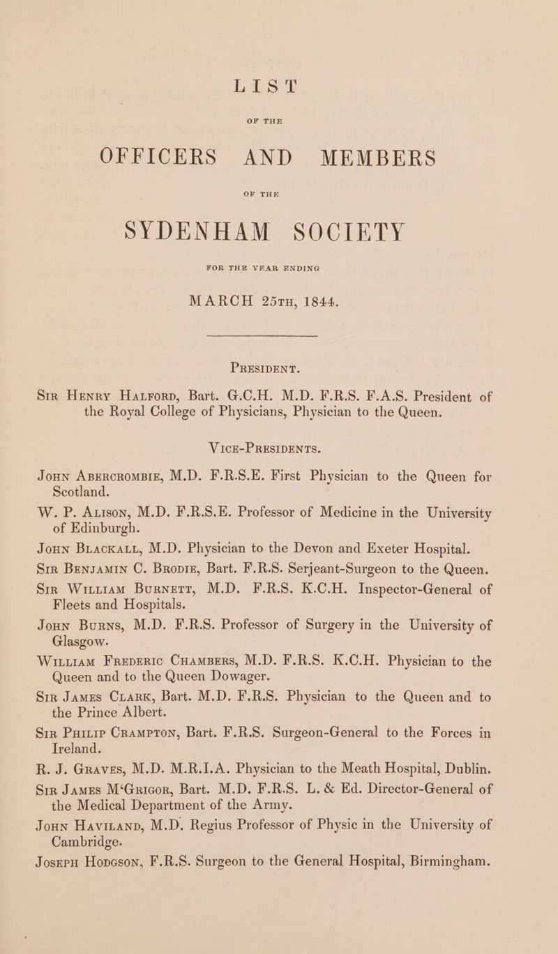 Lis I OF THE OFFICERS AND MEMBERS OF THE SYDENHAM SOCIETY FOR THE YEAR ENDING MARCH 25rn, 1844. PRESIDENT. Smr Henry Hatrorp, Bart. G.C.H. M.D. F.R.S. F.A.S. President of the Royal College of Physicians, Physician to the Queen. VicE-PRESIDENTS. Joun ABERCROMBIE, M.D. F.R.S.E. First Physician to the Queen for Scotland. W. P. Auison, M.D. F.R.S.E. Professor of Medicine in the University of Edinburgh. Joun Biackau, M.D. Physician to the Devon and Exeter Hospital. Sir Bensamin C. Broptz, Bart. F.R.S. Serjeant-Surgeon to the Queen. Sir Witiiam Burnett, M.D. F.R.S. K.C.H. Inspector-General of Fleets and Hospitals. Joun Burns, M.D. F.R.S. Professor of Surgery in the University of Glasgow. Wituiam Freperic Cuambers, M.D. F.R.S. K.C.H. Physician to the Queen and to the Queen Dowager. Sir James Ciark, Bart. M.D. F.R.S. Physician to the Queen and to the Prince Albert. Siz Puinie Crampton, Bart. F.R.S. Surgeon-General to the Forces in Treland. R. J. Graves, M.D. M.R.I.A. Physician to the Meath Hospital, Dublin. Sir James M‘Gricor, Bart. M.D. F.R.S. L. &amp; Ed. Director-General of the Medical Department of the Army. Joun Havizanp, M.D. Regius Professor of Physic in the University of Cambridge. JosepH Hopeson, F.R.S. Surgeon to the General Hospital, Birmingham.