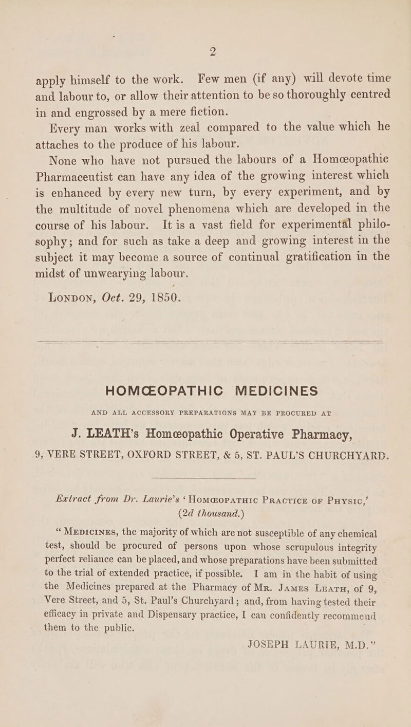 2 apply himself to the work. Few men (if any) will devote time and labour to, or allow their attention to be so thoroughly centred in and engrossed by a mere fiction. Every man works with zeal compared to the value which he attaches to the produce of his labour. None who have not pursued the labours of a Homceopathic Pharmaceutist can have any idea of the growing interest which is enhanced by every new turn, by every experiment, and by the multitude of novel phenomena which are developed in the course of his labour. It is a vast field for experimental philo- sophy; and for such as take a deep and growing interest in the subject it may become a source of continual gratification in the midst of unwearying labour. Lonpon, Oct. 29, 1850. HOMCEOPATHIC MEDICINES AND ALL ACCESSORY PREPARATIONS MAY BE PROCURED AT J. LEATH’s Homeopathic Operative Pharmacy, 9, VERE STREET, OXFORD STREET, &amp; 5, ST. PAUL'S CHURCHYARD. Extract from Dr. Laurie’s ‘Homa@opataic Practice or Puysic,’ (2d thousand.) ‘“Mepicings, the majority of which are not susceptible of any chemical test, should be procured of persons upon whose scrupulous integrity perfect reliance can be placed, and whose preparations have been submitted to the trial of extended practice, if possible. I am in the habit of using the Medicines prepared at the Pharmacy of Mr. James Learn, of 9, Vere Street, and 5, St. Paul’s Churchyard; and, from having tested their efficacy in private and Dispensary practice, I can confidently recommend them to the public. JOSEPH LAURIE, M.D.”