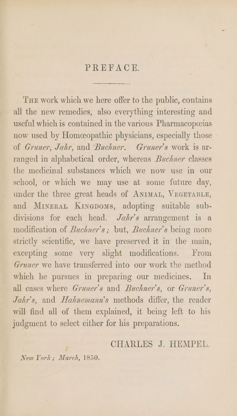 PREFACE. ‘T's work which we here offer to the public, contains all the new remedies, also everything interesting and useful which is contained in the various Pharmacopceias now used by Homeeopathic physicians, especially those of Gruner, Jahr, and ‘Buchner. Gruner’s work 1s ar- ranged in alphabetical order, whereas Buchner classes the medicinal substances which we now use in our school, or which we may use at some future day, under the three great heads of ANIMAL, VEGETABLE, and Mrinerat Kinepoms, adopting suitable sub- divisions for each head. J/afr’s arrangement is a modification of Buchner’s ; but, Buchner’s being more strictly scientific, we have preserved it in the main, excepting some very slight modifications. From Gruner we have transferred into our work the method which he pursues in preparing our medicines. In -all cases where Gruner’s and Buchner’s, or Gruner’s, Jahr’s, and Hahnemann’s methods differ, the reader will find all of them explamed, it being left to his judgment to select either for his preparations. CHARLES J. HEMPEL. ~ t New York; March, 1850.