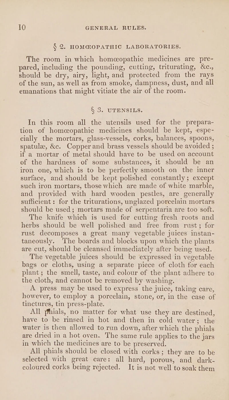 § 2. HOM@OPATHIC LABORATORIES. The room in which homeopathic medicines are pre- pared, including the pounding, cutting, triturating, &amp;c., should be dry, airy, light, and protected from the rays of the sun, as well as from smoke, dampness, dust, and all emanations that might vitiate the air of the room. § 3. UTENSILS. In this room all the utensils used for the prepara- tion of homeopathic medicines should be kept, espe- cially the mortars, glass-vessels, corks, balances, spoons, spatule, &amp;c. Copper and brass vessels should be avoided ; if a mortar of metal should have to be used on account of the hardness of some substances, it should be an iron one, which is to be perfectly smooth on the inner surface, and should be kept polished constantly; except such iron mortars, those which are made of white marble, and provided with hard wooden pestles, are generally sufficient: for the triturations, unglazed porcelain mortars should be used; mortars made of serpentaria are too soft. The knife which is used for cutting fresh roots and herbs should be well polished and free from rust; for rust decomposes a great many vegetable juices instan- taneously. The boards and blocks upon which the plants are cut, should be cleansed immediately after being used. The vegetable juices should be expressed in vegetable bags or cloths, using a separate piece of cloth for each plant ; the smell, taste, and colour of the plant adhere to the cloth, and cannot be removed by washing. A press may be used to express the juice, taking care, however, to employ a porcelain, stone, or, in the case of tinctures, tin press-plate. All fhials, no matter for what use they are destined, have to be rinsed in hot and then in cold water; the water is then allowed to run down, after which the phials are dried in a hot oven. The same rule applies to the jars in which the medicines are to be preserved. All phials should be closed with corks ; they are to be selected with great care: all hard, porous, and dark- coloured corks being rejected. It is not well to soak them