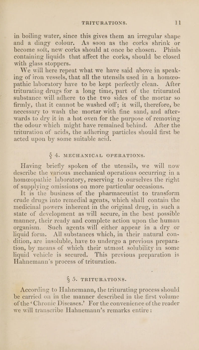 in boiling water, since this gives them an irregular shape and a dingy colour. As soon as the corks shrink or become soft, new corks should at once be chosen. Phials containing liquids that affect the corks, should be closed with glass stoppers. We will here repeat what we have said above in speak- ing of iron vessels, that all the utensils used in a homceo- pathic laboratory have to be kept perfectly clean. After triturating drugs for a long time, part of the triturated substance will adhere to the two sides of the mortar so firmly, that it cannot be washed off; it will, therefore, be necessary to wash the mortar with fine sand, and after- wards to dry it in a hot oven for the purpose of removing the odour which might have remained behind. After the trituration of acids, the adhering particles should first be acted upon by some suitable acid. § 4. MECHANICAL OPERATIONS. Having briefly spoken of the utensils, we will now describe the various mechanical operations occurring in a homeceopathic laboratory, reserving to ourselves the right of supplying omissions on more particular occasions. It is the business of the pharmaceutist to transform crude drugs into remedial agents, which shall contain the medicinal powers inherent in the original drug, in such a state of development as will secure, in the best possible manner, their ready and complete action upon the human organism. Such agents will either appear in a dry or liquid form, All substances which, in their natural con- dition, are insoluble, have to undergo a previous prepara- tion, by means of which their utmost solubility in some liquid vehicle is secured. This previous preparation is Hahnemann’s process of trituration.. § 5. TRITURATIONS. According to Hahnemann, the triturating process should be carried on in the manner described in the first volume of the ‘Chronic Diseases.’ For the convenience of the reader we will transcribe Hahnemann’s remarks entire: