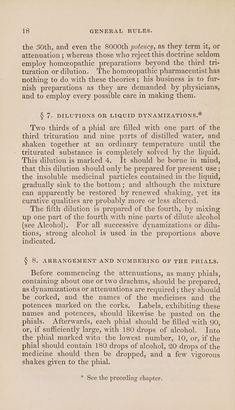 the 30th, and even the 8000th potency, as they term it, or attenuation ; whereas those who reject this doctrine seldom employ homeopathic preparations beyond the third tn- turation or dilution. The homeopathic pharmaceutist has nothing to do with these theories; his business is to fur- nish preparations as they are demanded by physicians, and to employ every possible care in making them. § 7. DILUTIONS OR LIQUID DYNAMIZATIONS.* Two thirds of a phial are filled with one part of the third trituration and nine parts of distilled water, and shaken together at an ordinary temperature until the triturated substance is completely solved by the liquid. This dilution is marked 4. It should be borne in mind, that this dilution should only be prepared for present use ; the insoluble medicinal particles contained in the liquid, gradually sink to the bottom; and although the mixture can apparently be restored by renewed shaking, yet its curative qualities are probably more or less altered. The fifth dilution is prepared of the fourth, by mixing up one part of the fourth with nine parts of dilute alcohol (see Alcohol). For all successive dynamizations or dilu- tions, strong alcohol is used in the proportions above indicated. § 8, ARRANGEMENT AND NUMBERING OF THE PHIALS. Before commencing the attenuations, as many phials, containing about one or two drachms, should be prepared, as dynamizations or attenuations are required ; they should be corked, and the names of the medicines and the potences marked on the corks. Labels, exhibiting these names and potences, should likewise be pasted on the phials. Afterwards, each phial should be filled with 90, or, if sufficiently large, with 180 drops of alcohol. Into the phial marked wita the lowest number, 10, or, if the phial should contain 180 drops of alcohol, 20 drops of the medicine should then be dropped, and a few vigorous shakes given to the phial. * See the preceding chapter.