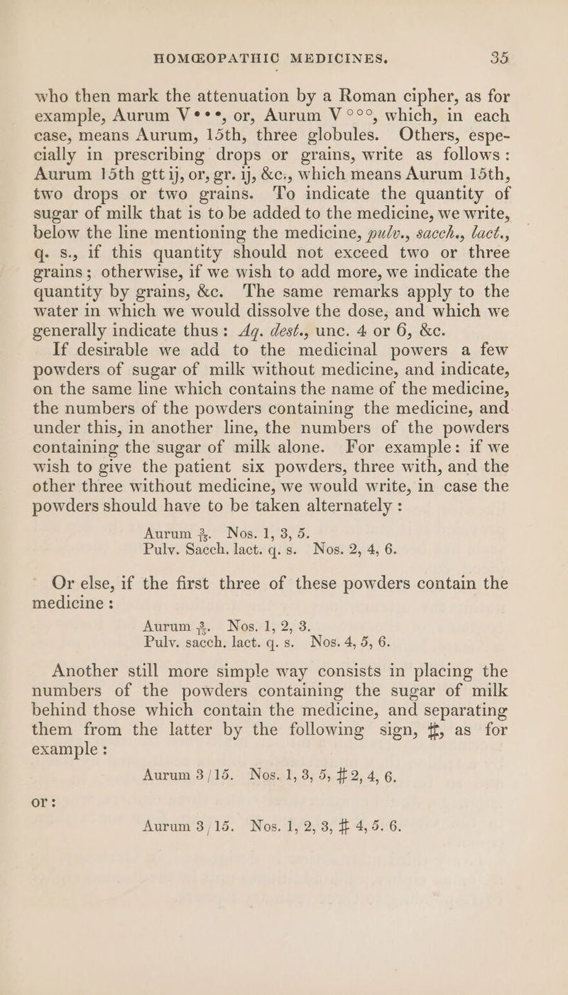 who then mark the attenuation by a Roman cipher, as for example, Aurum V***, or, Aurum V °°°, which, in each case, means Aurum, 15th, three globules. Others, espe- cially in prescribing drops or grains, write as follows : Aurum 15th gtt i, or, gr. ij, &amp;c., which means Aurum 15th, two drops or two grains. To indicate the quantity of sugar of milk that is to be added to the medicine, we write, below the line mentioning the medicine, pulv., sacch., lact., q- Ss. if this quantity should not exceed two or three grains; otherwise, if we wish to add more, we indicate the quantity by grains, &amp;c. The same remarks apply to the water in which we would dissolve the dose, and which we generally indicate thus: Aq. dest., unc. 4 or 6, &amp;c. If desirable we add to the medicinal powers a few powders of sugar of milk without medicine, and indicate, on the same line which contains the name of the medicine, the numbers of the powders containing the medicine, and under this, in another line, the numbers of the powders containing the sugar of milk alone. For example: if we wish to give the patient six powders, three with, and the other three without medicine, we would write, in case the powders should have to be taken alternately : Aurum 3. Nos. 1, 3, 5. Pulv. Sacch. lact. q.s. Nos. 2, 4, 6. Or else, if the first three of these powders contain the medicine : Aura’ s..) Nes1; 2,3. Pulv. sacch, lact. q.s. Nos. 4, 5, 6. Another still more simple way consists in placing the numbers of the powders containing the sugar of milk behind those which contain the medicine, and separating them from the latter by the following sign, ¢f, as for example : Aurum 3/15. Nos. 1, 3, 5, #2, 4, 6. or: Aurum 3/15. Nos. 1, 2,3, #4, 5. 6.