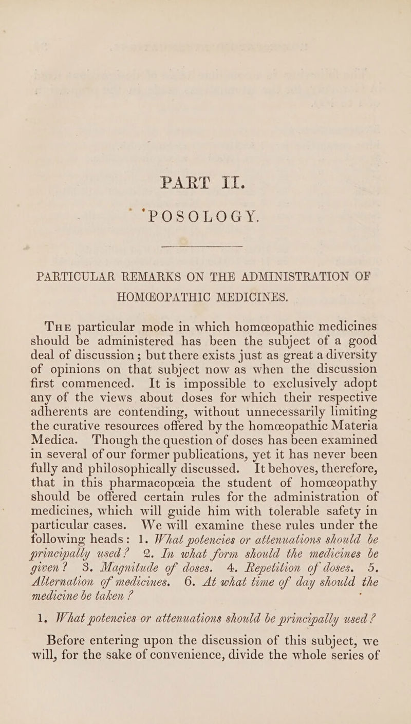 At CU. P.O SOdRO'G We, PARTICULAR REMARKS ON THE ADMINISTRATION OF HOMCGOPATHIC MEDICINES. THE particular mode in which homeopathic medicines should be administered has been the subject of a good deal of discussion ; but there exists just as great a diversity of opinions on that subject now as when the discussion first commenced. It is impossible to exclusively adopt any of the views about doses for which their respective adherents are contending, without unnecessarily limiting the curative resources offered by the homceopathic Materia Medica. ‘Though the question of doses has been examined in several of our former publications, yet it has never been fully and philosophically discussed. It behoves, therefore, that in this pharmacopeeia the student of homceopathy should be offered certain rules for the administration of medicines, which will guide him with tolerable safety in particular cases. We will examine these rules under the following heads: 1. What potencies or attenuations should be principally used? 2 In what form should the medicines be gwen? 3. Magnitude of doses. 4. Repetition of doses. 5. Alternation of medicines. ©. At what time of day should the medicine be taken ? 1. What potencies or attenuations should be principally used ? Before entering upon the discussion of this subject, we will, for the sake of convenience, divide the whole series of