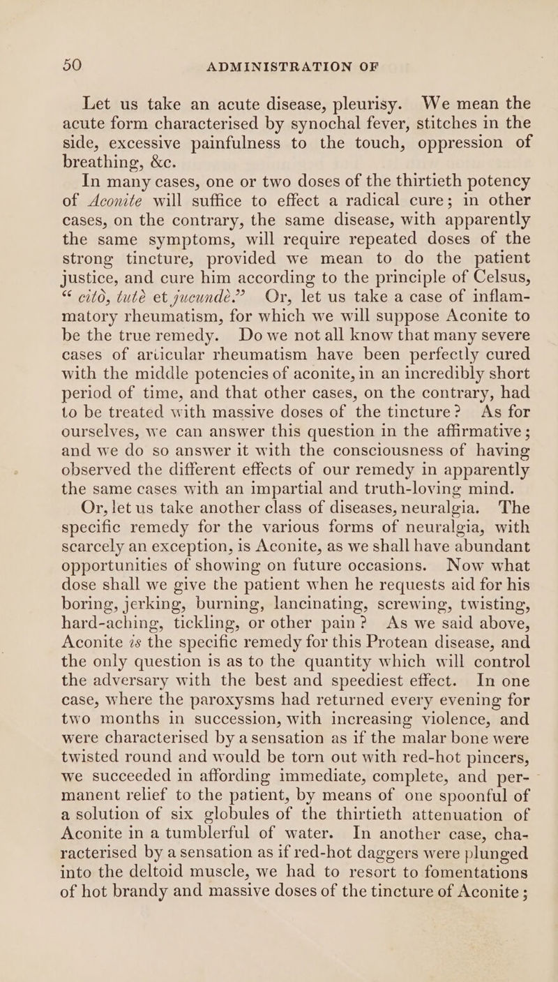 Let us take an acute disease, pleurisy. We mean the acute form characterised by synochal fever, stitches in the side, excessive painfulness to the touch, oppression of breathing, &amp;c. In many cases, one or two doses of the thirtieth potency of Aconite will suffice to effect a radical cure; in other cases, on the contrary, the same disease, with apparently the same symptoms, will require repeated doses of the strong tincture, provided we mean to do the patient justice, and cure him according to the principle of Celsus, “ citd, tute et yucunde.” Or, let us take a case of inflam- matory rheumatism, for which we will suppose Aconite to be the true remedy. Do we not all know that many severe cases of arvicular rheumatism have been perfectly cured with the middle potencies of aconite, in an incredibly short period of time, and that other cases, on the contrary, had to be treated with massive doses of the tincture? ‘As for ourselves, we can answer this question in the affirmative ; and we do so answer it with the consciousness of having observed the different effects of our remedy in apparently the same cases with an impartial and truth-loving mind. Or, let us take another class of diseases, neuralgia. The specific remedy for the various forms of neuralgia, with scarcely an exception, is Aconite, as we shall have abundant opportunities of showing on future occasions. Now what dose shall we give the patient when he requests aid for his boring, jerking, burning, lancinating, screwing, twisting, hard-aching, tickling, or other pain? As we said above, Aconite is the specific remedy for this Protean disease, and the only question is as to the quantity which will control the adversary with the best and speediest effect. In one case, where the paroxysms had returned every evening for two months in succession, with increasing violence, and were characterised by a sensation as if the malar bone were twisted round and would be torn out with red-hot pincers, we succeeded in affording immediate, complete, and per-— manent relief to the patient, by means of one spoonful of a solution of six globules of the thirtieth attenuation of Aconite in a tumblerful of water. In another case, cha- racterised by a sensation as if red-hot daggers were plunged into the deltoid muscle, we had to resort to fomentations of hot brandy and massive doses of the tincture of Aconite ;