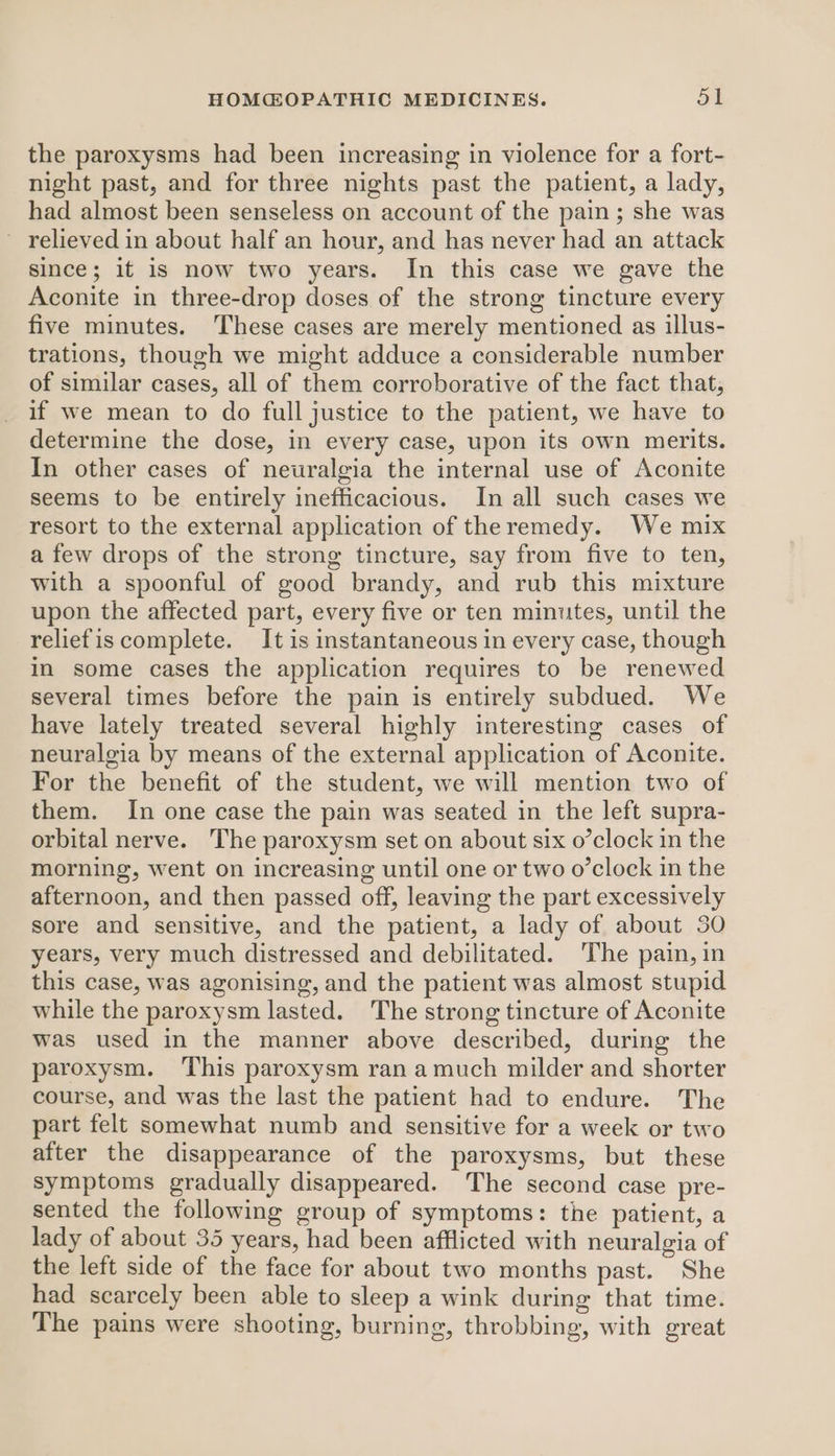 the paroxysms had been increasing in violence for a fort- night past, and for three nights past the patient, a lady, had almost been senseless on account of the pain; she was ~ relieved in about half an hour, and has never had an attack since; it is now two years. In this case we gave the Aconite in three-drop doses of the strong tincture every five minutes. ‘These cases are merely mentioned as illus- trations, though we might adduce a considerable number of similar cases, all of them corroborative of the fact that, if we mean to do full justice to the patient, we have to determine the dose, in every case, upon its own merits. In other cases of neuralgia the internal use of Aconite seems to be entirely inefficacious. In all such cases we resort to the external application of theremedy. We mix a few drops of the strong tincture, say from five to ten, with a spoonful of good brandy, and rub this mixture upon the affected part, every five or ten minutes, until the reliefis complete. It is instantaneous in every case, though in some cases the application requires to be renewed several times before the pain is entirely subdued. We have lately treated several highly interesting cases of neuralgia by means of the external application of Aconite. For the benefit of the student, we will mention two of them. In one case the pain was seated in the left supra- orbital nerve. The paroxysm set on about six o’clock in the morning, went on increasing until one or two o’clock in the afternoon, and then passed off, leaving the part excessively sore and sensitive, and the patient, a lady of about 30 years, very much distressed and debilitated. The pain, in this case, was agonising, and the patient was almost stupid while the paroxysm lasted. The strong tincture of Aconite was used in the manner above described, during the paroxysm. ‘This paroxysm ran amuch milder and shorter course, and was the last the patient had to endure. The part felt somewhat numb and sensitive for a week or two after the disappearance of the paroxysms, but these symptoms gradually disappeared. The second case pre- sented the following group of symptoms: the patient, a lady of about 35 years, had been afflicted with neuralgia of the left side of the face for about two months past. She had scarcely been able to sleep a wink during that time. The pains were shooting, burning, throbbing, with great