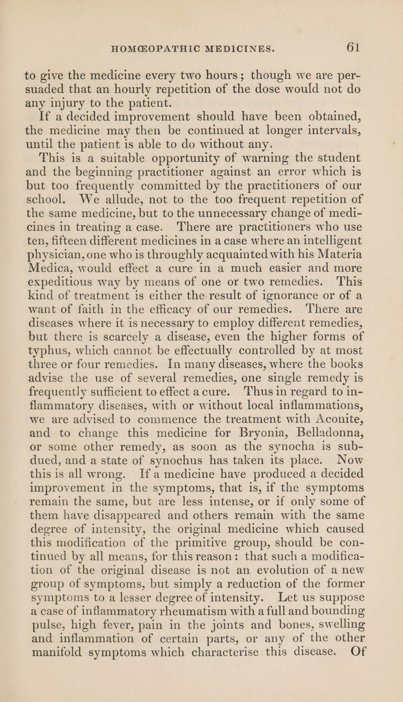 to give the medicine every two hours; though we are per- suaded that an hourly repetition of the dose would not do any injury to the patient. If a decided improvement should have been obtained, the medicine may then be continued at longer intervals, until the patient is able to do without any. This is a suitable opportunity of warning the student and the beginning practitioner against an error which is but too frequently committed by the practitioners of our school. We allude, not to the too frequent repetition of the same medicine, but to the unnecessary change of medi- cines in treating a case. There are practitioners who use ten, fifteen different medicines in a case where an intelligent physician, one who is throughly acquainted with his Materia Medica, would effect a cure in a much easier and more expeditious way by means of one or two remedies. This kind of treatment is either the result of ignorance or of a want of faith in the efficacy of our remedies. ‘There are diseases where it is necessary to employ different remedies, but there is scarcely a disease, even the higher forms of typhus, which cannot be effectually controlled by at most three or four remedies. In many diseases, where the books advise the use of several remedies, one single remedy is frequently sufficient to effect acure. Thus in regard to in- flammatory diseases, with or without local inflammations, we are advised to commence the treatment with Aconite, and to change this medicine for Bryonia, Belladonna, or some other remedy, as soon as the synocha is sub- dued, and a state of synochus has taken its place. Now this is all wrong. Ifa medicine have produced a decided improvement in the symptoms, that 1s, if the symptoms remain the same, but are less intense, or if only some of them have disappeared and others remain with the same degree of intensity, the original medicine which caused this modification of the primitive group, should be con- tinued by all means, for thisreason: that such a modifica- tion of the original disease is not an evolution of a new group of symptoms, but simply a reduction of the former symptoms to a lesser degree of intensity. Let us suppose a case of inflammatory rheumatism with a full and bounding pulse, high fever, pain in the joints and bones, swelling and inflammation of certain parts, or any of the other manifold symptoms which characterise this disease. Of