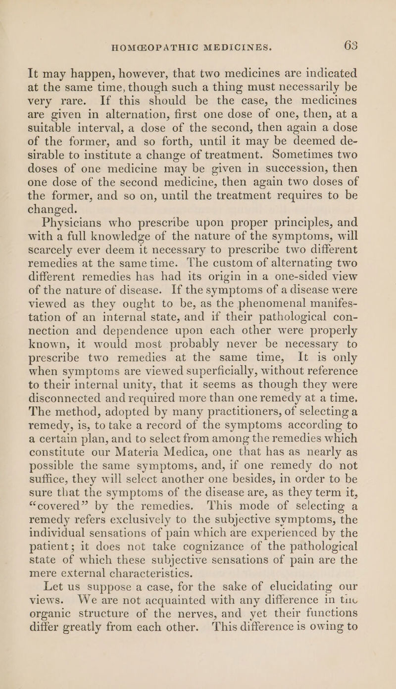 It may happen, however, that two medicines are indicated at the same time, though such a thing must necessarily be very rare. If this should be the case, the medicines are given in alternation, first one dose of one, then, at a suitable interval, a dose of the second, then again a dose of the former, and so forth, until it may be deemed de- sirable to institute a change of treatment. Sometimes two doses of one medicine may be given in succession, then one dose of the second medicine, then again two doses of the former, and so on, until the treatment requires to be changed. Physicians who prescribe upon proper principles, and with a full knowledge of the nature of the symptoms, will scarcely ever deem it necessary to prescribe two different remedies at the sametime. The custom of alternating two different remedies has had its origin in a one-sided view of the nature of disease. If the symptoms of a disease were viewed as they ought to be, as the phenomenal manifes- tation of an internal state, and if their pathological con- nection and dependence upon each other were properly known, it would most probably never be necessary to prescribe two remedies at the same time, It is only when symptoms are viewed superficially, without reference to their internal unity, that it seems as though they were disconnected and required more than one remedy at a time, The method, adopted by many practitioners, of selecting a remedy, is, to take a record of the symptoms according to a certain plan, and to select from among the remedies which constitute our Materia Medica, one that has as nearly as possible the same symptoms, and, if one remedy do not suffice, they will select another one besides, in order to be sure that the symptoms of the disease are, as they term it, “covered” by the remedies. This mode of selecting a remedy refers exclusively to the subjective symptoms, the individual sensations of pain which are experienced by the patient; it does not take cognizance of the pathological state of which these subjective sensations of pain are the mere external characteristics. Let us suppose a case, for the sake of elucidating our views. We are not acquainted with any difference in tue organic structure of the nerves, and yet their functions differ greatly from each other. This difference is owing to