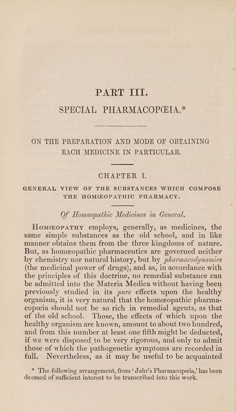 PART ITI. SPECIAL PHARMACOPCIA.* ON THE PREPARATION AND MODE OF OBTAINING EACH MEDICINE IN PARTICULAR. CHAPTER L GENERAL VIEW OF THE SUBSTANCES WHICH COMPOSE THE HOMCQOPATHIC PHARMACY. Of Homeopathic Medicines in General. Homamopatuy employs, generally, as medicines, the same simple substances as the old school, and in like manner obtains them from the three kingdoms of nature. But, as homceopathic pharmaceutics are governed neither by chemistry nor natural history, but by pharmacodynamics (the medicinal power of drugs), and as, in accordance with the principles of this doctrine, no remedial substance can be admitted into the Materia Medica without having been previously studied in its pure effects upon the healthy organism, it is very natural that the homeopathic pharma- copeeia should not be so rich in remedial agents, as that of the old school. Those, the effects of which upon the healthy organism are known, amount to about two hundred, and from this number at least one fifth might be deducted, if we were disposed to be very rigorous, and only to admit those of which the pathogenetic symptoms are recorded in full. Nevertheless, as it may be useful to be acquainted * The following arrangement, from ‘ Jahr’s Pharmacopeeia,’ has been deemed of sufficient interest to be transcribed into this work.