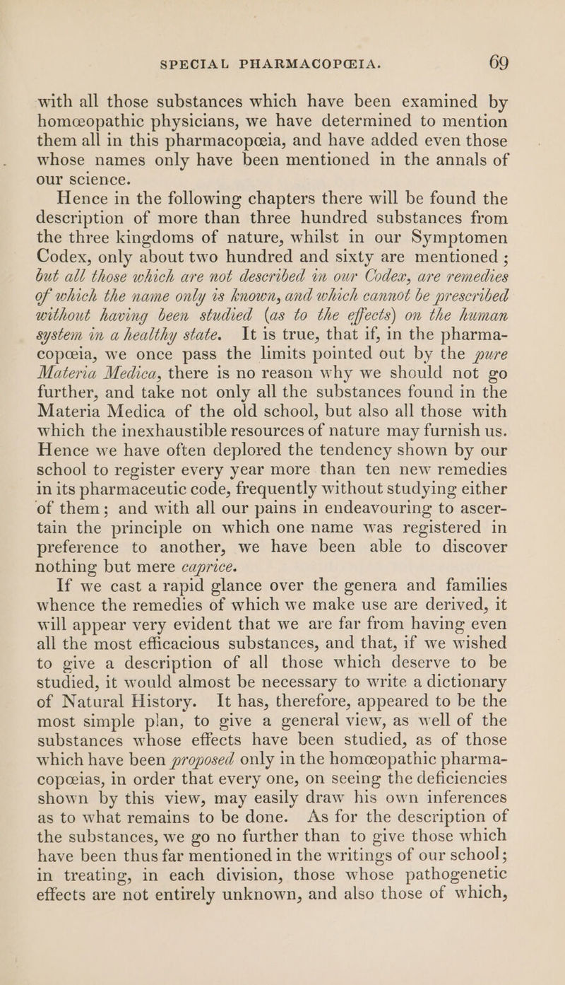 with all those substances which have been examined by homeceopathic physicians, we have determined to mention them all in this pharmacopeeia, and have added even those whose names only have been mentioned in the annals of our science. Hence in the following chapters there will be found the description of more than three hundred substances from the three kingdoms of nature, whilst in our Symptomen Codex, only about two hundred and sixty are mentioned ; but all those which are not described in our Codex, are remedies of which the name only 1s known, and which cannot be prescribed without having been studied (as to the effects) on the human system in a healthy state. It is true, that if, in the pharma- copceia, we once pass the limits pointed out by the pure Materia Medica, there is no reason why we should not go further, and take not only all the substances found in the Materia Medica of the old school, but also all those with which the inexhaustible resources of nature may furnish us. Hence we have often deplored the tendency shown by our school to register every year more than ten new remedies in its pharmaceutic code, frequently without studying either of them; and with all our pains in endeavouring to ascer- tain the principle on which one name was registered in preference to another, we have been able to discover nothing but mere caprice. If we cast a rapid glance over the genera and families whence the remedies of which we make use are derived, it will appear very evident that we are far from having even all the most efficacious substances, and that, if we wished to give a description of all those which deserve to be studied, it would almost be necessary to write a dictionary of Natural History. It has, therefore, appeared to be the most simple plan, to give a general view, as well of the substances whose effects have been studied, as of those which have been proposed only in the homceopathic pharma- copeeias, in order that every one, on seeing the deficiencies shown by this view, may easily draw his own inferences as to what remains to be done. As for the description of the substances, we go no further than to give those which have been thus far mentioned in the writings of our school; in treating, in each division, those whose pathogenetic effects are not entirely unknown, and also those of which,