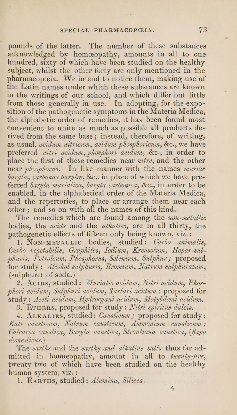 ley) pounds of the latter. The number of these substances acknowledged by homceopathy, amounts in all to one hundred, sixty of which have been studied on the healthy subject, whilst the other forty are only mentioned in the pharmacopeia. We intend to notice them, making use.of the Latin names under which these substances are known in the writings of our school, and which differ but little from those generally in use. In adopting, for the expo- sition of the pathogenetic symptoms in the Materia Medica, the alphabetic order of remedies, it has been found most convenient to unite as much as possible all products de- rived from the same base; instead, therefore, of writing, as usual, acidum nitricum, acidum phosphoricum, &amp;c., we have preferred nitri acidum, phosphori acidum, &amp;c., in order to place the first of these remedies near w¢re, and the other near phosphorus. In like manner with the names murias baryte, carbonas baryte, &amp;c., in place of which we have pre- ferred baryta muriatica, baryta carbonica, &amp;c., in order to be enabled, in the alphabetical order of the Materia Medica, and the repertories, to place or arrange them near each other ; and so on with all the names of this kind. The remedies which are found among the xon-metallic bodies, the acids and the alkalies, are in all thirty, the pathogenetic effects of fifteen only being known, viz.: 1. NoN-METALLIC bodies, studied: Carbo animalis, Carbo vegetabilis, Graphites, Iodium, Kreasotum, Hepar-sul- phuris, Petroleum, Phosphorus, Selenium, Sulphur ; proposed for study: Alcohol sulphuris, bromium, Natrum sulphuratum, (sulphuret of soda.) 2. Acips, studied: Muriatis acidum, Nitri acidum, Phos- phori acidum, Sulphuri acidum, Tartari acidum ; proposed for study: Aceti acidum, Hydrocyant acidum, Molybdenr acidum. 5 Eruers, proposed for study: Nutri spiritus dulcis. 4, ALKALIES, studied: Causticum ; proposed for study : Kali causticum, Natrum causticum, Ammonium causticum ; Calcarea caustica, Baryta caustica, Strontiana caustica, (Sapo domesticus.) The earths and the earthy and alkaline salts thus far ad- mitted in homeopathy, amount in all to twenty-five, twenty-two of which have been studied on the healthy human system, viz. :